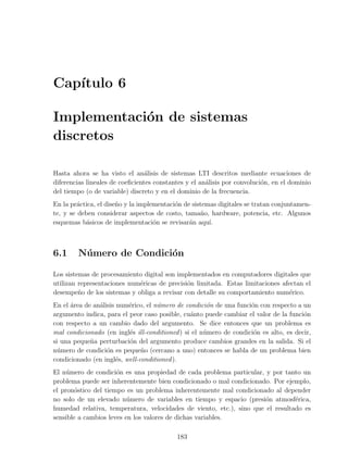Cap´
   ıtulo 6

Implementaci´n de sistemas
            o
discretos

Hasta ahora se ha visto el an´lisis de sistemas LTI descritos mediante ecuaciones de
                                 a
diferencias lineales de coeﬁcientes constantes y el an´lisis por convoluci´n, en el dominio
                                                      a                   o
del tiempo (o de variable) discreto y en el dominio de la frecuencia.
En la pr´ctica, el dise˜o y la implementaci´n de sistemas digitales se tratan conjuntamen-
         a             n                   o
te, y se deben considerar aspectos de costo, tama˜o, hardware, potencia, etc. Algunos
                                                    n
esquemas b´sicos de implementaci´n se revisar´n aqu´
            a                       o           a      ı.



6.1     N´ mero de Condici´n
         u                o

Los sistemas de procesamiento digital son implementados en computadores digitales que
utilizan representaciones num´ricas de precisi´n limitada. Estas limitaciones afectan el
                             e                o
desempe˜o de los sistemas y obliga a revisar con detalle su comportamiento num´rico.
         n                                                                      e
En el ´rea de an´lisis num´rico, el n´mero de condici´n de una funci´n con respecto a un
      a         a         e          u                o             o
argumento indica, para el peor caso posible, cu´nto puede cambiar el valor de la funci´n
                                                a                                      o
con respecto a un cambio dado del argumento. Se dice entonces que un problema es
mal condicionado (en ingl´s ill-conditioned ) si el n´mero de condici´n es alto, es decir,
                          e                          u               o
si una peque˜a perturbaci´n del argumento produce cambios grandes en la salida. Si el
             n            o
n´mero de condici´n es peque˜o (cercano a uno) entonces se habla de un problema bien
  u                o           n
condicionado (en ingl´s, well-conditioned ).
                       e
El n´mero de condici´n es una propiedad de cada problema particular, y por tanto un
     u                o
problema puede ser inherentemente bien condicionado o mal condicionado. Por ejemplo,
el pron´stico del tiempo es un problema inherentemente mal condicionado al depender
        o
no solo de un elevado n´mero de variables en tiempo y espacio (presi´n atmosf´rica,
                          u                                           o         e
humedad relativa, temperatura, velocidades de viento, etc.), sino que el resultado es
sensible a cambios leves en los valores de dichas variables.

                                           183
 