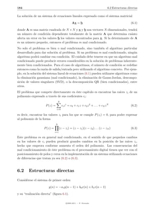 184                                                                               6.2 Estructuras directas

La soluci´n de un sistema de ecuaciones lineales expresado como el sistema matricial
         o

                                                 Ax = b                                             (6.1)

donde A es una matriz cuadrada de N × N y x y b son vectores N -dimensionales, tendr´  a
un n´mero de condici´n dependiente totalmente de la matriz A que determina cu´nto
     u                 o                                                             a
afecta un error en los valores b los valores encontrados para x. Si la determinante de A
es un n´mero peque˜o, entonces el problema es mal condicionado.
       u             n
No solo el problema es bien o mal condicionado, sino tambi´n el algoritmo particular
                                                                  e
desarrollado para dar soluci´n al problema. Si un problema es mal condicionado, ning´n
                              o                                                           u
algoritmo podr´ cambiar esa condici´n. El cuidado debe tenerse en que un algoritmo mal
                 a                     o
condicionado puede producir errores considerables en la soluci´n de problemas inherente-
                                                                 o
mente bien condicionados. Para el caso de algoritmos, el n´mero de condici´n se redeﬁne
                                                              u                 o
entonces como la raz´n de salida/entrada pero utilizando el algoritmo concreto. Por ejem-
                      o
plo, en la soluci´n del sistema lineal de ecuaciones (6.1) pueden utilizarse algoritmos como
                 o
la eliminaci´n gaussiana (mal condicionado), la eliminaci´n de Gauss-Jordan, descompo-
             o                                              o
sici´n de valores singulares (SVD), o la descomposici´n QR (bien condicionados), entre
    o                                                    o
otros.
El problema que compete directamente en ´ste cap´
                                           e         ıtulo es encontrar las ra´
                                                                              ıces zi de un
polinomio expresado a trav´s de sus coeﬁcientes ci :
                          e
                                   N
                     P (z) =           ci z i = c0 + c1 z + c2 z 2 + . . . + cN z N                 (6.2)
                               i=0

es decir, encontrar los valores zi para los que se cumple P (zi ) = 0, para poder expresar
al polinomio de la forma
                               N
                    P (z) =         (z − zi ) = (z − z1 )(z − z2 ) . . . (z − zN )                  (6.3)
                              i=1

Este problema es en general mal condicionado, en el sentido de que peque˜os cambios
                                                                             n
en los valores de ci pueden producir grandes cambios en la posici´n de las ra´
                                                                     o            ıces zi ,
hecho que empeora conforme aumenta el orden del polinomio. Las consecuencias del
mal condicionamiento de ´ste problema en el procesamiento digital tienen que ver con el
                          e
posicionamiento de polos y ceros en la implementaci´n de un sistema utilizando ecuaciones
                                                   o
de diferencias que tratan ya sea (6.2) o (6.3).



6.2     Estructuras directas
Consid´rese el sistema de primer orden:
      e

                        y(n) = −a1 y(n − 1) + b0 x(n) + b1 x(n − 1)

y su “realizaci´n directa” (ﬁgura 6.1).
               o

                                           c 2005-2011 — P. Alvarado
 