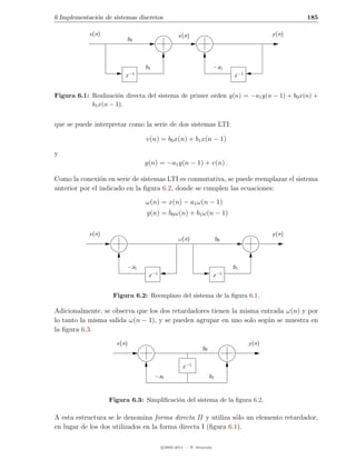 6 Implementaci´n de sistemas discretos
              o                                                                                        185

            x(n)                                   v (n)                                       y (n)
                         b0



                                 b1                                    −a1
                            −1
                        z                                                       z −1


Figura 6.1: Realizaci´n directa del sistema de primer orden y(n) = −a1 y(n − 1) + b0 x(n) +
                      o
            b1 x(n − 1).


que se puede interpretar como la serie de dos sistemas LTI:

                                 v(n) = b0 x(n) + b1 x(n − 1)

y
                                 y(n) = −a1 y(n − 1) + v(n) .

Como la conexi´n en serie de sistemas LTI es conmutativa, se puede reemplazar el sistema
                o
anterior por el indicado en la ﬁgura 6.2, donde se cumplen las ecuaciones:
                                 ω(n) = x(n) − a1 ω(n − 1)
                                 y(n) = b0 ω(n) + b1 ω(n − 1)

            x(n)                                                                               y (n)
                                                   ω(n)                  b0



                         −a1                                                    b1
                                      −1                                   −1
                                  z                                    z


                    Figura 6.2: Reemplazo del sistema de la ﬁgura 6.1.

Adicionalmente, se observa que los dos retardadores tienen la misma entrada ω(n) y por
lo tanto la misma salida ω(n − 1), y se pueden agrupar en uno solo seg´n se muestra en
                                                                      u
la ﬁgura 6.3.
                     x(n)                                                              y (n)
                                                               b0


                                                     z −1
                                       −a1                          b1



                   Figura 6.3: Simpliﬁcaci´n del sistema de la ﬁgura 6.2.
                                          o

A esta estructura se le denomina forma directa II y utiliza s´lo un elemento retardador,
                                                              o
en lugar de los dos utilizados en la forma directa I (ﬁgura 6.1).

                                           c 2005-2011 — P. Alvarado
 