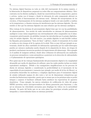 6                                                               1.4 Ventajas del procesamiento digital

Un sistema digital funciona en toda su vida util exactamente de la misma manera, y
                                                ´
la fabricaci´n de dispositivos asegurar´ en todos ellos un comportamiento id´ntico. Esto
            o                           a                                      e
contrasta con los dise˜os anal´gicos, donde las caracter´
                      n       o                         ısticas de los componentes, pasivos
y activos, var´ con el tiempo y donde la tolerancia de cada componente alterar´ en
                ıan                                                                    a
alguna medida el funcionamiento del sistema total. Adem´s del envejecimiento de los
                                                               a
circuitos, el funcionamiento de los sistemas anal´gicos tiende a ser m´s sensible a cambios
                                                 o                      a
en la temperatura y a fuentes externas de interferencia que los sistemas digitales. En este
sentido se dice que los sistemas digitales son m´s robustos que los sistemas anal´gicos.
                                                 a                                 o
Otra ventaja de los sistemas de procesamiento digital tiene que ver con las posibilidades
de almacenamiento. Los niveles de ruido introducidos en sistemas de almacenamiento
anal´gicos (como cintas magn´ticas) son extremadamente altos comparados con el alma-
     o                         e
cenamiento pr´cticamente sin p´rdidas (excepto las introducidas por la propia digitaliza-
                a                e
ci´n) de se˜ales digitales. Por este motivo, con se˜ales digitales es m´s factible realizar
  o         n                                        n                   a
los llamados procesamientos “fuera de l´  ınea” (oﬀ-line), donde el tratamiento de la se˜al
                                                                                        n
se realiza en otro tiempo al de la captura de la se˜al. Esto es muy util por ejemplo en as-
                                                   n                 ´
tronom´ donde las altas cantidades de informaci´n capturadas por los radio-telescopios
        ıa,                                         o
pueden ser entonces analizadas mucho despu´s de la adquisici´n de datos, sin riesgos de
                                               e                o
producir conclusiones incorrectas producto de imprecisiones del almacenaje. Otro ejemplo
es el an´lisis de im´genes m´dicas, donde altos vol´menes de informaci´n son analizados
         a           a       e                       u                    o
en procesos autom´ticos o semi-autom´ticos a posteriori en la detecci´n de enfermedades
                    a                   a                               o
y el planeamiento de operaciones quir´rgicas.
                                       u
Pero quiz´ una de las ventajas fundamentales del procesamiento digital es la complejidad
          a
alcanzable por medio de algoritmos de software, para los cuales pueden incluso no existir
equivalentes anal´gicos. Debido a las consiguientes simpliﬁcaciones en los procesos de
                  o
dise˜o de sistemas digitales y considerando la predictibilidad en el incremento de las
    n
capacidades de procesamiento y memoria (por ejemplo, por medio de la Ley de Moore), se
acostumbra desarrollar los modernos y complejos algoritmos para el tratamiento digital
de se˜ales utilizando equipos de alto costo y tal vez de dimensiones volum´tricas que
      n                                                                        e
exceden las limitaciones espaciales, puesto que se asume que en los pr´ximos a˜os se podr´
                                                                      o       n           a
integrar y mejorar el hardware utilizado hasta satisfacer las expectativas de aparatos
dom´sticos. Como ejemplo, los nuevos est´ndares de codiﬁcaci´n de video del grupo
     e                                        a                     o
MPEG necesitan varios microprocesadores de ultima generaci´n para funcionar, y a´n
                                                 ´               o                      u
as´ no alcanzan las velocidades necesarias para desplegar los videos con la naturalidad
  ı
deseada. Se parte del hecho que en un corto plazo los prototipos actuales podr´n sera
integrados y comercializados hasta en sistemas port´tiles.
                                                      a




                                    c 2005-2011 — P. Alvarado
 