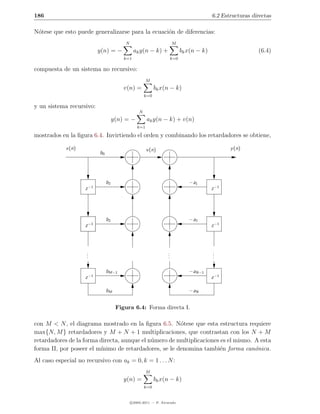 186                                                                                      6.2 Estructuras directas

N´tese que esto puede generalizarse para la ecuaci´n de diferencias:
 o                                                o
                                         N                           M
                           y(n) = −            ak y(n − k) +               bk x(n − k)                     (6.4)
                                         k=1                         k=0

compuesta de un sistema no recursivo:
                                                      M
                                         v(n) =            bk x(n − k)
                                                     k=0

y un sistema recursivo:
                                                 N
                                     y(n) = −         ak y(n − k) + v(n)
                                                k=1

mostrados en la ﬁgura 6.4. Invirtiendo el orden y combinando los retardadores se obtiene,

            x(n)                                      v (n)                                     y (n)
                           b0




                                b2                                            −a1
                    z −1                                                                 z −1




                                b2                                            −a2
                    z −1                                                                 z −1




                     .
                     .                                           .
                                                                 .                       .
                                                                                         .
                     .                                           .                       .

                                bM−1                                          −aN−1
                    z −1                                                                 z −1

                                bM                                            −aN


                                      Figura 6.4: Forma directa I.

con M < N , el diagrama mostrado en la ﬁgura 6.5. N´tese que esta estructura requiere
                                                       o
max{N, M } retardadores y M + N + 1 multiplicaciones, que contrastan con los N + M
retardadores de la forma directa, aunque el n´mero de multiplicaciones es el mismo. A esta
                                             u
forma II, por poseer el m´
                         ınimo de retardadores, se le denomina tambi´n forma can´nica.
                                                                       e            o
Al caso especial no recursivo con ak = 0, k = 1 . . . N :
                                                      M
                                         y(n) =            bk x(n − k)
                                                     k=0


                                             c 2005-2011 — P. Alvarado
 