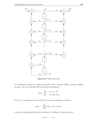 6 Implementaci´n de sistemas discretos
              o                                                                     187

             x(n)                        ω(n)                               y (n)
                                                                 b0



                                         z −1

                               −a1           ω(n − 1)
                                                                 b1



                                         z −1

                               −a2           ω(n − 2)
                                                                 b2



                                         z −1

                               −a3           ω(n − 3)
                                                                 b3



                      .
                      .                  .
                                         .                              .
                                                                        .
                      .                  .                              .

                               −aN−2         ω(n − M)            bM



                                         z −1

                               −aN−1



                                         z −1
                               −aN           ω(n − N)


                               Figura 6.5: Forma directa II.


se le denomina sistema de media ponderada m´vil o sistema MWA (moving weighted
                                               o
average), que es un sistema FIR de respuesta impulsional:

                                             bk , 0 ≤ k ≤ M
                               h(k) =
                                             0,     en otro caso


Con M = 0, el sistema de la ecuaci´n (6.4) se torna puramente recursivo:
                                  o

                                         N
                            y(n) = −            ak y(n − k) + b0 x(n)
                                         k=1


y calcula la combinaci´n lineal de las ultimas N salidas y la entrada actual.
                      o                ´

                                     c 2005-2011 — P. Alvarado
 