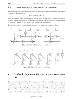 188                                                            6.3 Grafos de ﬂujo de se˜al y estructuras transpuestas
                                                                                       n

6.2.1        Estructuras directas para ﬁltros FIR sim´tricos
                                                     e

El caso particular de ﬁltros FIR de longitud M cuyos coeﬁcientes presentan condiciones
de simetr´ o antisimetr´
         ıa             ıa
                                 h(n) = ±h(M − 1 − n)
tiene aplicaciones particularmente en el caso de ﬁltros de fase lineal. Este tipo de simetr´
                                                                                           ıa
permite reducir el n´mero de productos requeridos de una implementaci´n convencional
                     u                                                       o
de M a M/2 o a (M − 1)/2 para M par o impar respectivamente.
Las ﬁguras 6.6 y 6.7 ilustran las estructuras en forma directa para estos ﬁltros.
      x(n)
                        z −1                     z −1                    z −1                    z −1                        z −1




                     z −1                     z −1                    z −1                    z −1                        z −1

                                                                                                                    M−3                             M−1
              h(0)                h(1)                     h(2)                                                 h    2                          h    2

  y (n)




                               Figura 6.6: Filtro FIR sim´trico con M impar.
                                                         e


  x(n)
                                       z −1                    z −1                    z −1                  z −1                        z −1




                                                                                                                                                    z −1




                                   z −1                    z −1                    z −1                  z −1                        z −1

                                                                                                         M                           M
             h(0)               h(1)                    h(2)                    h(3)                 h   2   −2                  h   2   −1
  y (n)




                                Figura 6.7: Filtro FIR sim´trico con M par.
                                                          e




6.3          Grafos de ﬂujo de se˜ al y estructuras transpues-
                                 n
             tas

Una representaci´n alternativa de los diagramas de bloques utilizados hasta ahora son
                 o
los diagramas de ﬂujo de se˜al, caracterizados por ramas con transmitancias espec´
                            n                                                     ıﬁcas y
nodos en donde convergen y se distribuyen las se˜ales. Los nodos suman todas las se˜ales
                                                n                                   n
que convergen en ellos y distribuyen la misma se˜al en todas las ramas que salen de ellos.
                                                n
Un nodo que solo distribuye la misma se˜al (es decir, un nodo en el que no converge
                                           n
ninguna se˜al) recibe el nombre de nodo fuente, y uno a donde solo convergen se˜ales (es
           n                                                                    n

                                                         c 2005-2011 — P. Alvarado
 