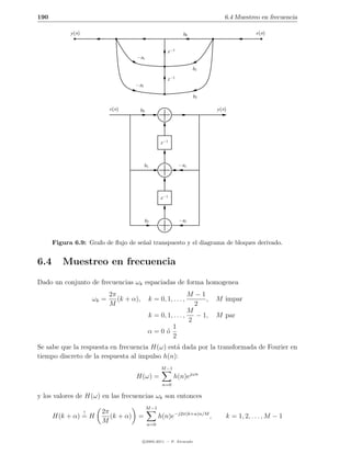 190                                                                            6.4 Muestreo en frecuencia

            y (n)                                                b0                        x(n)


                                                         z −1
                                        −a1

                                                                      b1

                                                         z −1
                                        −a2

                                                                      b2

                               x(n)      b0                                y (n)




                                                     z −1



                                              b1                −a1




                                                     z −1



                                              b2                −a2



      Figura 6.9: Grafo de ﬂujo de se˜al transpuesto y el diagrama de bloques derivado.
                                     n


6.4      Muestreo en frecuencia
Dado un conjunto de frecuencias ωk espaciadas de forma homogenea
                               2π                                M −1
                        ωk =      (k + α),     k = 0, 1, . . . ,      ,    M impar
                               M                                   2
                                                                 M
                                               k = 0, 1, . . . ,   − 1,    M par
                                                                 2
                                                        1
                                               α=0o  ´
                                                        2
Se sabe que la respuesta en frecuencia H(ω) est´ dada por la transformada de Fourier en
                                               a
tiempo discreto de la respuesta al impulso h(n):
                                                      M −1
                                        H(ω) =               h(n)ejωn
                                                      n=0

y los valores de H(ω) en las frecuencias ωk son entonces
                                              M −1
                    !     2π
      H(k + α) = H           (k + α)     =           h(n)e−j2π(k+α)n/M ,       k = 1, 2, . . . , M − 1
                          M                    n=0


                                             c 2005-2011 — P. Alvarado
 