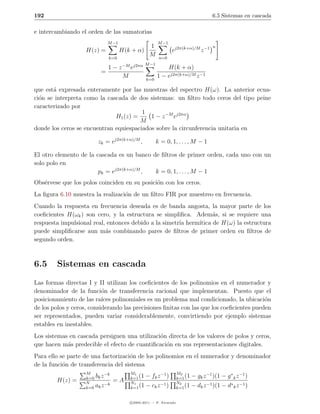 192                                                                                      6.5 Sistemas en cascada

e intercambiando el orden de las sumatorias
                              M −1                       M −1
                                                    1                                    n
                    H(z) =           H(k + α)                   ej2π(k+α)/M z −1
                              k=0
                                                    M    n=0
                                     −M j2πα M −1
                              1−z         e                 H(k + α)
                          =
                                      M           k=0
                                                        1 − ej2π(k+α)/M z −1

que est´ expresada enteramente por las muestras del espectro H(ω). La anterior ecua-
       a
ci´n se interpreta como la cascada de dos sistemas: un ﬁltro todo ceros del tipo peine
  o
caracterizado por
                                        1
                              H1 (z) =     1 − z −M ej2πα
                                       M
donde los ceros se encuentran equiespaciados sobre la circunferencia unitaria en

                         zk = ej2π(k+α)/M ,             k = 0, 1, . . . , M − 1

El otro elemento de la cascada es un banco de ﬁltros de primer orden, cada uno con un
solo polo en
                        pk = ej2π(k+α)/M ,  k = 0, 1, . . . , M − 1
Obs´rvese que los polos coinciden en su posici´n con los ceros.
   e                                          o
La ﬁgura 6.10 muestra la realizaci´n de un ﬁltro FIR por muestreo en frecuencia.
                                  o
Cuando la respuesta en frecuencia deseada es de banda angosta, la mayor parte de los
coeﬁcientes H(ωk ) son cero, y la estructura se simpliﬁca. Adem´s, si se requiere una
                                                                   a
respuesta impulsional real, entonces debido a la simetr´ herm´
                                                       ıa    ıtica de H(ω) la estructura
puede simpliﬁcarse aun m´s combinando pares de ﬁltros de primer orden en ﬁltros de
                           a
segundo orden.



6.5     Sistemas en cascada
Las formas directas I y II utilizan los coeﬁcientes de los polinomios en el numerador y
denominador de la funci´n de transferencia racional que implementan. Puesto que el
                           o
posicionamiento de las ra´ polinomiales es un problema mal condicionado, la ubicaci´n
                           ıces                                                           o
de los polos y ceros, considerando las precisiones ﬁnitas con las que los coeﬁcientes pueden
ser representados, pueden variar considerablemente, convirtiendo por ejemplo sistemas
estables en inestables.
Los sistemas en cascada persiguen una utilizaci´n directa de los valores de polos y ceros,
                                               o
que hacen m´s predecible el efecto de cuantiﬁcaci´n en sus representaciones digitales.
            a                                    o
Para ello se parte de una factorizaci´n de los polinomios en el numerador y denominador
                                     o
de la funci´n de transferencia del sistema
           o
                    M        −k           M1           −1             M2
                    k=0 bk z              k=1 (1 − fk z )             k=1 (1   − gk z −1 )(1 − g ∗ k z −1 )
        H(z) =      N
                                  =A      N1                          N2
                             −k                        −1                      − dk z −1 )(1 − d∗ k z −1 )
                    k=0 ak z              k=1 (1 − ck z )             k=1 (1


                                          c 2005-2011 — P. Alvarado
 