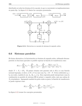 194                                                                                             6.6 Sistemas paralelos

distribuido en todos los t´rminos de la cascada, lo que es conveniente en implementaciones
                          e
en punto ﬁjo. La ﬁgura 6.11 ilustra los conceptos presentados.

      x(n) = x1 (n)                 x2 (n)                                        xK (n)                       y (n)
                      H1 (z)                              H2 (z)                               HK (z)
                                    y1 (n)                             y2 (n)


                         xK (n)                                         b0                 yk (n) = xk+1 (n)



                                                              z −1

                                                     −a1           w (n − 1)

                                                                        b1

                                                              z −1

                                                                   w (n − 2)
                                                    −a2

                                                                        b2

              Figura 6.11: Estructura en cascada de sistemas de segundo orden.




6.6      Sistemas paralelos
De forma alternativa a la factorizaci´n en t´rminos de segundo orden, utilizando descom-
                                     o       e
posici´n en fracciones parciales es posible expresar la funci´n de transferencia como
      o                                                      o
                      Np                     N1                         N
                                   −k                 Ak         2
                                                                        Bk (1 − ek z −1 )
             H(z) =         Ck z        +                     +
                      k=0                    k=1
                                                   1 − ck z −1 k=1 (1 − dk z −1 )(1 − d∗ k z −1 )

donde N = N1 + 2N2 . El primer t´rmino est´ presente solo si H(z) es una funci´n
                                        e           a                                    o
racional impropia, es decir, si M ≥ N en cuyo caso Np = M − N . Si los coeﬁcientes ak y
bk son reales, tambi´n lo son Ak , Bk , ek y dk . Esta expresi´n puede interpretarse como la
                    e                                         o
combinaci´n en paralelo de sistemas IIR de primer y segundo orden, m´s una cadena de
          o                                                                 a
Np retardadores. Agrupando tambi´n los polos reales en pares, la funci´n de transferencia
                                    e                                     o
se puede expresar como
                                        Np                    N2
                                                     −k                  e0k − e1k z −1
                        H(z) =                Ck z        +
                                        k=0                   k=1
                                                                     1 − a1k z −1 − a2k z −2

La ﬁgura 6.12 resume los conceptos presentados.




                                                   c 2005-2011 — P. Alvarado
 