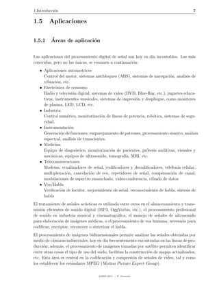 1 Introducci´n
            o                                                                               7

1.5     Aplicaciones


1.5.1     ´
          Areas de aplicaci´n
                           o


Las aplicaciones del procesamiento digital de se˜al son hoy en d´ incontables. Las m´s
                                                n               ıa                  a
conocidas, pero no las unicas, se resumen a continuaci´n:
                       ´                              o
   • Aplicaciones automotrices
     Control del motor, sistemas antibloqueo (ABS), sistemas de navegaci´n, analisis de
                                                                              o
     vibraci´n, etc.
             o
   • Electr´nica de consumo
            o
     Radio y televisi´n digital, sistemas de video (DVD, Blue-Ray, etc.), juguetes educa-
                      o
     tivos, instrumentos musicales, sistemas de impresi´n y despliegue, como monitores
                                                         o
     de plasma, LED, LCD, etc.
   • Industria
     Control num´rico, monitorizaci´n de l´
                  e                    o     ıneas de potencia, rob´tica, sistemas de segu-
                                                                   o
     ridad.
   • Instrumentaci´no
     Generaci´n de funciones, emparejamiento de patrones, procesamiento s´
               o                                                               ısmico, an´lisis
                                                                                         a
     espectral, an´lisis de transcientes.
                  a
   • Medicina
     Equipo de diagn´stico, monitorizaci´n de pacientes, pr´tesis auditivas, visuales y
                        o                  o                    o
     mec´nicas, equipos de ultrasonido, tomograf´ MRI, etc.
         a                                          ıa,
   • Telecomunicaciones
     Modems, ecualizadores de se˜al, codiﬁcadores y decodiﬁcadores, telefon´ celular,
                                     n                                            ıa
     multiplexaci´n, cancelaci´n de eco, repetidores de se˜al, compensaci´n de canal,
                  o             o                            n                  o
     modulaciones de espectro ensanchado, video-conferencia, cifrado de datos
   • Voz/Habla
     Veriﬁcaci´n de locutor, mejoramiento de se˜al, reconocimiento de habla, s´
               o                                  n                                ıntesis de
     habla
El tratamiento de se˜ales ac´sticas es utilizado entre otros en el almacenamiento y trans-
                     n      u
misi´n eﬁcientes de sonido digital (MP3, OggVorbis, etc.), el procesamiento profesional
    o
de sonido en industria musical y cinematogr´ﬁca, el manejo de se˜ales de ultrasonido
                                                a                     n
para elaboraci´n de im´genes m´dicas, o el procesamiento de voz humana, necesario para
              o         a       e
codiﬁcar, encriptar, reconocer o sintetizar el habla.
El procesamiento de im´genes bidimensionales permite analizar las se˜ales obtenidas por
                         a                                               n
medio de c´maras industriales, hoy en d´ frecuentemente encontradas en las l´
           a                             ıa                                    ıneas de pro-
ducci´n; adem´s, el procesamiento de im´genes tomadas por sat´lite permiten identiﬁcar
      o        a                           a                         e
entre otras cosas el tipo de uso del suelo, facilitan la construcci´n de mapas actualizados,
                                                                   o
etc. Esta area es central en la codiﬁcaci´n y compresi´n de se˜ales de video, tal y como
           ´                              o                o       n
los establecen los est´ndares MPEG (Motion Picture Expert Group).
                      a

                                     c 2005-2011 — P. Alvarado
 
