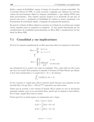 198                                                                7.1 Causalidad y sus implicaciones

dise˜o y mayor la ﬂexibilidad, aunque el tiempo de ejecuci´n es menos controlable. En
     n                                                    o
el mercado laboral de PDS, es usual encontrar compa˜´ que elaboran las secciones
                                                       nıas
cr´
  ıticas del procesamiento digital en lenguaje ensamblador, o que utilizan FPGA para
dicho procesamiento. Esto requiere mayores tiempos en su desarrollo (lo que hace al
proceso m´s caro), y usualmente la ﬂexibilidad de cambios es menor comparada a las
           a
herramientas de prototipado r´pido, o lenguajes de programaci´n gen´ricos.
                              a                              o     e
En general, el dise˜o de ﬁltros digital se concentra en el dise˜o de un sistema que cumpla
                   n                                           n
ciertos requisitos para su respuesta en magnitud. La fase queda determinada por las
consideraciones de estabilidad (particularmente en ﬁltros IIR) o consideraciones de fase
lineal (en ﬁltros FIR).



7.1     Causalidad y sus implicaciones
Sea h(n) la respuesta impulsional de un ﬁltro paso bajo ideal con respuesta en frecuencia

                                       1 |ω| ≤ ωC
                         H(ω) =
                                       0 ωC < ω < π
                           



                                
                                 ωC
                                                            n=0
                                   π
                          h(n) = ωC sen(ωC n)
                                
                                                            en otro caso
                                   π  ωC n
que obviamente no es causal y por tanto no realizable. Pero ¿c´mo debe ser H(ω) para
                                                                o
que h(n) sea causal? Esta pregunta la responde el Teorema de Paley-Wiener que aﬁrma:
si h(n) tiene energ´ ﬁnita y es causal (h(n) = 0, n < 0) entonces
                   ıa
                                  π
                                       | ln |H(ω)| | dω < ∞
                                  −π


Si esta ecuaci´n se cumple para |H(ω)| entonces puede buscarse una respuesta de fase
              o
asociada Θ(ω) tal que H(ω) = |H(ω)|ejΘ(ω) represente una se˜al causal.
                                                           n
N´tese que de acuerdo a este teorema la funci´n |H(ω)| puede ser cero en frecuencias
 o                                            o
puntuales aisladas, pero no en una banda ﬁnita, puesto que la integral se har´ inﬁnita.
                                                                             ıa
Por lo tanto, ning´n ﬁltro ideal es causal.
                  u
Puesto que h(n) se puede separar en componentes par e impar:
                                 h(n) = he (n) + ho (n)
                                        1
                                he (n) = [h(n) + h(−n)]
                                        2
                                        1
                                ho (n) = [h(n) − h(−n)]
                                        2



                                       c 2005-2011 — P. Alvarado
 