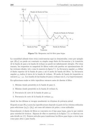 200                                                                   7.1 Causalidad y sus implicaciones

             |H(ω)|
                          Rizado de Banda de Paso
           1 + δ1

             1

           1 − δ1




                                                                   Rizado de Banda de Rechazo
             δ2

                                                                                          ω
                                      ωP            ωS                              π


                      Banda de Paso         Banda             Banda de Rechazo
                                              de
                                           Transici´n
                                                   o

                      Figura 7.1: Respuesta real de ﬁltro pasa bajas.


La causalidad adem´s tiene otras consecuencias aqu´ no demostradas, como por ejemplo
                     a                                ı
que |H(ω)| no puede ser constante en ning´n rango ﬁnito de frecuencias y la transici´n
                                             u                                         o
de la banda de paso a la banda de rechazo no puede ser inﬁnitamente abrupta. Por estas
razones, las respuestas en magnitud de ﬁltros reales solo pueden ser aproximaciones de
las versiones ideales, tal y como lo muestra la ﬁgura 7.1. La frecuencia angular ωP deﬁne
el l´
    ımite superior de la banda de paso y as´ el ancho de banda del ﬁltro. La frecuencia
                                             ı
angular ωS indica el inicio de la banda de rechazo. El ancho de banda de transici´n es
                                                                                     o
entonces ωS −ωP . Los rizados de las bandas de paso y rechazo son δ1 y δ2 respectivamente.
En aplicaciones reales se debe especiﬁcar entonces antes de dise˜ar el ﬁltro
                                                                n

  1. M´ximo rizado permitido en la banda de paso δ1
      a

  2. M´ximo rizado permitido en la banda de rechazo δ2
      a

  3. Frecuencia de corte de la banda de paso ωP

  4. Frecuencia de corte de la banda de rechazo ωS .

donde las dos ultimas se escogen usualmente en t´rminos de potencia mitad.
              ´                                 e
El grado en que H(ω) acata las especiﬁcaciones depende en parte de los criterios utilizados
para seleccionar {ak } y {bk }, as´ como del n´mero de polos y ceros utilizados.
                                  ı           u
Generalmente el dise˜o de ﬁltros se concentra en el tipo pasa bajos, para lo que existen
                     n
gran variedad de t´cnicas. Algunas de ellas se muestran en la ﬁgura 7.2 y se ilustran con
                   e
m´s detalle en [15]. Existen m´todos para transformar los ﬁltros pasa bajos a otros tipos
  a                           e
como paso altos o paso banda.

                                       c 2005-2011 — P. Alvarado
 