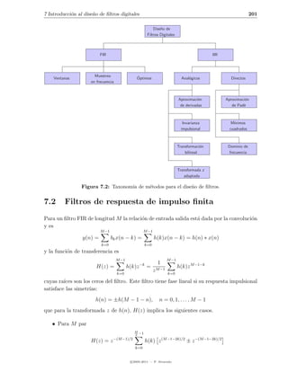 7 Introducci´n al dise˜o de ﬁltros digitales
            o         n                                                                                            201

                                                              Dise˜o de
                                                                  n
                                                          Filtros Digitales



                          FIR                                                                  IIR




                       Muestreo                 ´
    Ventanas                                    Optimos                         Anal´gicos
                                                                                    o                  Directos
                     en frecuencia



                                                                              Aproximaci´n
                                                                                         o           Aproximaci´n
                                                                                                               o
                                                                               de derivadas             de Pad`
                                                                                                              e



                                                                                 Invarianza             M´
                                                                                                         ınimos
                                                                                impulsional            cuadrados



                                                                              Transformaci´n
                                                                                           o          Dominio de
                                                                                  bilineal            frecuencia



                                                                              Transformada z
                                                                                 adaptada

                 Figura 7.2: Taxonom´ de m´todos para el dise˜o de ﬁltros.
                                    ıa    e                  n


7.2      Filtros de respuesta de impulso ﬁnita
Para un ﬁltro FIR de longitud M la relaci´n de entrada salida est´ dada por la convoluci´n
                                         o                       a                      o
y es
                          M −1                       M −1
                 y(n) =          bk x(n − k) =                h(k)x(n − k) = h(n) ∗ x(n)
                          k=0                           k=0
y la funci´n de transferencia es
          o
                                     M −1                              M −1
                                                    −k          1
                        H(z) =              h(k)z        =                    h(k)z M −1−k
                                     k=0
                                                              z M −1   k=0

cuyas ra´ son los ceros del ﬁltro. Este ﬁltro tiene fase lineal si su respuesta impulsional
         ıces
satisface las simetr´
                    ıas:
                       h(n) = ±h(M − 1 − n),                     n = 0, 1, . . . , M − 1
que para la transformada z de h(n), H(z) implica los siguientes casos.

   • Para M par
                                               M
                                               2
                                                   −1
                                  −(M −1)/2
                     H(z) = z                            h(k) z (M −1−2k)/2 ± z −(M −1−2k)/2
                                               k=0


                                             c 2005-2011 — P. Alvarado
 
