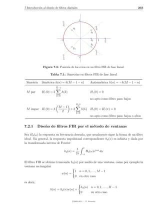 7 Introducci´n al dise˜o de ﬁltros digitales
            o         n                                                                               203



                                                    j
                                    1
                                    z3
                                                                         1
                                             z3                          z1
                                                                    z1

                                −1                                  z2        1   1
                                                                                  z2
                                                                    z1
                                             z3
                                                                         1
                                                                         z1
                                    1              −j
                                    z3



               Figura 7.3: Posici´n de los ceros en un ﬁltro FIR de fase lineal.
                                 o

                     Tabla 7.1: Simetr´ en ﬁltros FIR de fase lineal
                                      ıas

 Simetr´
       ıa     Sim´trica h(n) = h(M − 1 − n)
                 e                                                  Antisim´trica h(n) = −h(M − 1 − n)
                                                                           e
                           M
                           2
                               −1

 M par        Hr (0) = 2            h(k)                            Hr (0) = 0
                           k=0
                                                                    no apto como ﬁltro paso bajos
                                                  M −3
                                                   2
                               M −1
 M impar Hr (0) = h                        +2            h(k) Hr (0) = Hr (π) = 0
                                 2                k=0
                                                                    no apto como ﬁltro paso bajos o altos


7.2.1       Dise˜ o de ﬁltros FIR por el m´todo de ventanas
                n                         e

Sea Hd (ω) la respuesta en frecuencia deseada, que usualmente sigue la forma de un ﬁltro
ideal. En general, la respuesta impulsional correspondiente hd (n) es inﬁnita y dada por
la transformada inversa de Fourier
                                                             π
                                                   1
                                     hd (n) =                    Hd (ω)ejωn dω
                                                  2π     −π


El ﬁltro FIR se obtiene truncando hd (n) por medio de una ventana, como por ejemplo la
ventana rectangular
                                                1 n = 0, 1, . . . , M − 1
                                    w(n) =
                                                0 en otro caso
es decir,
                                                         hd (n) n = 0, 1, . . . , M − 1
                     h(n) = hd (n)w(n) =
                                                         0           en otro caso

                                             c 2005-2011 — P. Alvarado
 