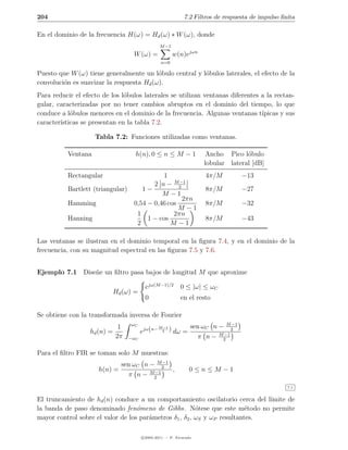 204                                                          7.2 Filtros de respuesta de impulso ﬁnita

En el dominio de la frecuencia H(ω) = Hd (ω) ∗ W (ω), donde
                                                 M −1
                                   W (ω) =               w(n)ejωn
                                                 n=0

Puesto que W (ω) tiene generalmente un l´bulo central y l´bulos laterales, el efecto de la
                                          o              o
convoluci´n es suavizar la respuesta Hd (ω).
         o
Para reducir el efecto de los l´bulos laterales se utilizan ventanas diferentes a la rectan-
                               o
gular, caracterizadas por no tener cambios abruptos en el dominio del tiempo, lo que
conduce a l´bulos menores en el dominio de la frecuencia. Algunas ventanas t´
            o                                                                   ıpicas y sus
caracter´
        ısticas se presentan en la tabla 7.2.

                    Tabla 7.2: Funciones utilizadas como ventanas.

          Ventana                   h(n), 0 ≤ n ≤ M − 1              Ancho Pico l´bulo
                                                                                  o
                                                                    lobular lateral [dB]
          Rectangular                      1                        4π/M          −13
                                                −1
                                       2 n − M2
          Bartlett (triangular)    1−                               8π/M          −27
                                          M −1
                                                 2πn
          Hamming               0,54 − 0,46 cos                     8π/M          −32
                                                M −1
                                 1            2πn
          Hanning                    1 − cos                        8π/M          −43
                                 2           M −1

Las ventanas se ilustran en el dominio temporal en la ﬁgura 7.4, y en el dominio de la
frecuencia, con su magnitud espectral en las ﬁguras 7.5 y 7.6.


Ejemplo 7.1 Dise˜e un ﬁltro pasa bajos de longitud M que aproxime
                n

                                         ejω(M −1)/2       0 ≤ |ω| ≤ ωC
                             Hd (ω) =
                                         0                 en el resto

Se obtiene con la transformada inversa de Fourier
                                  ωC                                      M −1
                  hd (n) =
                              1
                                        ejω(n−
                                                 M −1
                                                  2     ) dω = sen ωC n − 2
                                                                         −1
                             2π   −ωC                            π n − M2

Para el ﬁltro FIR se toman solo M muestras:
                                            −1
                               sen ωC n − M2
                     h(n) =              −1
                                               ,               0≤n≤M −1
                                 π n − M2
                                                                                                   7.1


El truncamiento de hd (n) conduce a un comportamiento oscilatorio cerca del l´ımite de
la banda de paso denominado fen´meno de Gibbs. N´tese que este m´todo no permite
                                   o                     o                e
mayor control sobre el valor de los par´metros δ1 , δ2 , ωS y ωP resultantes.
                                       a

                                        c 2005-2011 — P. Alvarado
 