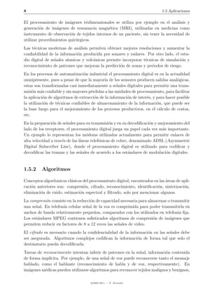 8                                                                            1.5 Aplicaciones

El procesamiento de im´genes tridimensionales se utiliza por ejemplo en el an´lisis y
                         a                                                       a
generaci´n de im´genes de resonancia magn´tica (MRI), utilizadas en medicina como
         o        a                          e
instrumento de observaci´n de tejidos internos de un paciente, sin tener la necesidad de
                         o
utilizar procedimientos quir´rgicos.
                            u
Las t´cnicas modernas de an´lisis permiten obtener mejores resoluciones y aumentar la
     e                        a
conﬁabilidad de la informaci´n producida por sonares y radares. Por otro lado, el estu-
                             o
dio digital de se˜ales s´
                 n      ısmicas y volc´nicas permite incorporar t´cnicas de simulaci´n y
                                      a                          e                  o
reconocimiento de patrones que mejoran la predicci´n de zonas y periodos de riesgo.
                                                    o
En los procesos de automatizaci´n industrial el procesamiento digital es en la actualidad
                                 o
omnipresente, pues a pesar de que la mayor´ de los sensores producen salidas anal´gicas,
                                             ıa                                      o
estas son transformadas casi inmediatamente a se˜ales digitales para permitir una trans-
                                                    n
misi´n m´s conﬁable y sin mayores p´rdidas a las unidades de procesamiento, para facilitar
     o    a                          e
la aplicaci´n de algoritmos de extracci´n de la informaci´n de inter´s, y para hacer posible
           o                           o                 o          e
la utilizaci´n de t´cnicas conﬁables de almacenamiento de la informaci´n, que puede ser
            o      e                                                      o
la base luego para el mejoramiento de los procesos productivos, en el c´lculo de costos,
                                                                           a
etc.
En la preparaci´n de se˜ales para su transmisi´n y en su decodiﬁcaci´n y mejoramiento del
                o       n                       o                    o
lado de los receptores, el procesamiento digital juega un papel cada vez m´s importante.
                                                                           a
Un ejemplo lo representan los m´dems utilizados actualmente para permitir enlaces de
                                   o
alta velocidad a trav´s de las l´
                     e          ıneas telef´nicas de cobre, denominado ADSL (Asymmetric
                                           o
Digital Subscriber Line), donde el procesamiento digital es utilizado para codiﬁcar y
decodiﬁcar las tramas y las se˜ales de acuerdo a los est´ndares de modulaci´n digitales.
                                n                          a                 o


1.5.2     Algoritmos

Conceptos algor´ıtmicos cl´sicos del procesamiento digital, encontrados en las areas de apli-
                          a                                                    ´
caci´n anteriores son: compresi´n, cifrado, reconocimiento, identiﬁcaci´n, sintetizaci´n,
    o                            o                                        o              o
eliminaci´n de ruido, estimaci´n espectral y ﬁltrado, solo por mencionar algunos.
         o                     o
La compresi´n consiste en la reducci´n de capacidad necesaria para almacenar o transmitir
           o                        o
una se˜al. En telefon´ celular se˜al de la voz es comprimida para poder transmitirla en
      n              ıa          n
anchos de banda relativamente peque˜os, comparados con los utilizados en telefon´ ﬁja.
                                      n                                            ıa
Los est´ndares MPEG contienen soﬁsticados algoritmos de compresi´n de im´genes que
       a                                                             o        a
permiten reducir en factores de 8 a 12 veces las se˜ales de video.
                                                   n
El cifrado es necesario cuando la conﬁdencialidad de la informaci´n en las se˜ales debe
                                                                 o           n
ser asegurada. Algoritmos complejos codiﬁcan la informaci´n de forma tal que solo el
                                                            o
destinatario pueda decodiﬁcarla.
Tareas de reconocimiento intentan inferir de patrones en la se˜al, informaci´n contenida
                                                              n             o
de forma impl´ıcita. Por ejemplo, de una se˜al de voz puede reconocerse tanto el mensaje
                                           n
hablado, como el hablante (reconocimiento de habla y de voz, respectivamente). En
im´genes m´dicas pueden utilizarse algoritmos para reconocer tejidos malignos y benignos,
  a        e

                                     c 2005-2011 — P. Alvarado
 