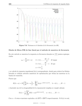 206                                                                  7.2 Filtros de respuesta de impulso ﬁnita

              0
                                                                                       Rectangular
                                                                                          Hanning
                                                                                         Hamming
                                                                                           Bartlett

             -20




             -40




             -60




             -80




          -100
                   0                0.1              0.2                0.3              0.4             0.5


                       Figura 7.6: Ventanas en el dominio de la frecuencia (en dB).


Dise˜ o de ﬁltros FIR de fase lineal por el m´todo de muestreo de frecuencia
    n                                        e

                                                                                               M
En este m´todo se muestrea la respuesta en frecuencia deseada en
         e                                                                                     2
                                                                                                   puntos equiespa-
ciados
                                 2π                                   M −1
                          ωk =      (k + α)         k = 0, 1, . . . ,       M impar
                                 M                                      2
                                                                      M
                                                    k = 0, 1, . . . ,   − 1 M par
                                                                      2
                                                             1
                                                    α=0´  o
                                                             2
y se calcula la respuesta impulsional h(n) correspondiente, donde para reducir los l´bulos
                                                                                    o
laterales se utilizan m´todos num´ricos de optimizaci´n que sit´an las muestras en la
                        e          e                   o          u
banda de transici´n.
                   o
Puesto que
                                                   M −1
                                 2π
      H(k + α) = H                  (k + α)    =           h(n)e−j2π(k+α)n/M ,        k = 0, 1, . . . , M − 1
                                 M                 n=0

y haciendo uso de la ortogonalidad de la exponencial compleja se cumple adem´s
                                                                            a
                                   M −1
                              1
                   h(n) =                 H(k + α)ej2π(k+α)n/M ,            n = 0, 1, . . . , M − 1
                              M    k=0


Con α = 0 estas ecuaciones equivalen a la DFT e IDFT respectivamente. Si h(n) es real,

                                                c 2005-2011 — P. Alvarado
 