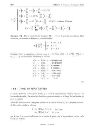208                                                         7.2 Filtros de respuesta de impulso ﬁnita
     
      H k + 1 = G k + 1 ejπ(2k+1)/2M
     
     
            2            2
     
     
     
     
     
      G k + 1 = (−1)k H 2π k + 1
     
                        r
            2               M     2
  1 
a= :         1                 1
  2 G k+
                = −G M − k −     ; G(M/2) = 0 para M impar
     
            2                 2
     
     
     
                    M
     
                     2
                        −1
     
                  2             1       2π    1      1
     
           h(n) =          G k+     cos    k+     n+
                   M         k=0
                                 2       M     2      2


Ejemplo 7.2 Dise˜e un ﬁltro de longitud M = 15 con respuesta impulsional h(n)
                     n
sim´trica y respuesta en frecuencia condicionada a
   e
                                          
                                          1
                                               k = 0, 1, 2, 3
                                 2πk      
                            Hr         = 0,4 k = 4
                                  15      
                                          
                                          0    k = 5, 6, 7

                                                                                          2πk
Soluci´n: h(n) es sim´trica y en este caso α = 0. Con G(k) = (−1)k Hr
         o                   e                                                             15
                                                                                                , k =
0, 1, . . . , 7 y las ecuaciones anteriores se obtiene
                          h(0)     =    h(14)     = −0,014112893
                          h(1)     =    h(13)     = −0,001945309
                          h(2)     =    h(12)     = 0,04000004
                          h(3)     =    h(11)     = 0,01223454
                          h(4)     =    h(10)     = −0,09138802
                          h(5)     =    h(9)      = −0,1808986
                          h(6)     =    h(8)      =  0,3133176
                                        h(7)      =     0,52
                                                                                                  7.2




7.2.2    Dise˜ o de ﬁltros ´ptimos
             n             o

El dise˜o de ﬁltros se denomina ´ptimo si el error de aproximaci´n entre la respuesta en
       n                         o                               o
frecuencia deseada y la actual se distribuye equitativamente a lo largo de las bandas de
paso y rechazo.
Dadas las frecuencias de corte para las bandas de paso y rechazo ωP y ωS respectivamente,
el ﬁltro debe satisfacer adem´s
                             a

                          1 − δ1 ≤Hr (ω) ≤ 1 + δ1                  |ω| ≤ ωP
                            −δ2 ≤Hr (ω) ≤ δ2               |ω| > ωS

por lo que δ1 representa el rizado de la banda de paso y δ2 la atenuaci´n o rizado en la
                                                                       o
banda de rechazo.

                                       c 2005-2011 — P. Alvarado
 