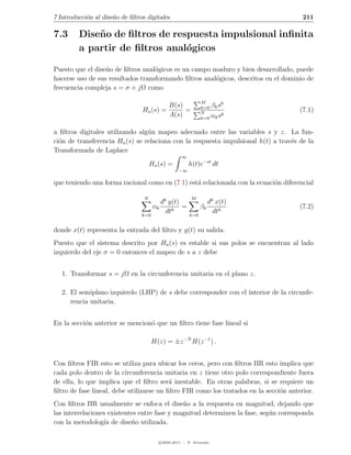 7 Introducci´n al dise˜o de ﬁltros digitales
            o         n                                                                 211

7.3      Dise˜ o de ﬁltros de respuesta impulsional inﬁnita
             n
         a partir de ﬁltros anal´gicos
                                 o

Puesto que el dise˜o de ﬁltros anal´gicos es un campo maduro y bien desarrollado, puede
                  n                o
hacerse uso de sus resultados transformando ﬁltros anal´gicos, descritos en el dominio de
                                                       o
frecuencia compleja s = σ + jΩ como

                                                              M        k
                                             B(s)             k=0 βk s
                                 Ha (s) =         =           N
                                                                                       (7.1)
                                             A(s)             k=0 αk s
                                                                       k



a ﬁltros digitales utilizando alg´n mapeo adecuado entre las variables s y z. La fun-
                                 u
ci´n de transferencia Ha (s) se relaciona con la respuesta impulsional h(t) a trav´s de la
  o                                                                               e
Transformada de Laplace
                                                    ∞
                                      Ha (s) =          h(t)e−st dt
                                                  −∞

que teniendo una forma racional como en (7.1) est´ relacionada con la ecuaci´n diferencial
                                                 a                          o

                                  N                     M
                                        dk y(t)                    dk x(t)
                                     αk         =             βk                       (7.2)
                                 k=0
                                          dtk           k=0
                                                                     dtk

donde x(t) representa la entrada del ﬁltro y y(t) su salida.
Puesto que el sistema descrito por Ha (s) es estable si sus polos se encuentran al lado
izquierdo del eje σ = 0 entonces el mapeo de s a z debe


   1. Transformar s = jΩ en la circunferencia unitaria en el plano z.

   2. El semiplano izquierdo (LHP) de s debe corresponder con el interior de la circunfe-
      rencia unitaria.


En la secci´n anterior se mencion´ que un ﬁltro tiene fase lineal si
           o                     o

                                      H(z) = ±z −N H(z −1 ) .


Con ﬁltros FIR esto se utiliza para ubicar los ceros, pero con ﬁltros IIR esto implica que
cada polo dentro de la circunferencia unitaria en z tiene otro polo correspondiente fuera
de ella, lo que implica que el ﬁltro ser´ inestable. En otras palabras, si se requiere un
                                          a
ﬁltro de fase lineal, debe utilizarse un ﬁltro FIR como los tratados en la secci´n anterior.
                                                                                o
Con ﬁltros IIR usualmente se enfoca el dise˜o a la respuesta en magnitud, dejando que
                                              n
las interrelaciones existentes entre fase y magnitud determinen la fase, seg´n corresponda
                                                                            u
con la metodolog´ de dise˜o utilizada.
                  ıa        n

                                         c 2005-2011 — P. Alvarado
 