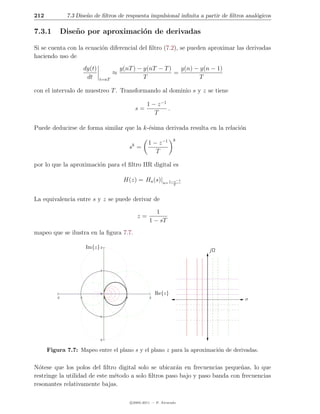 212            7.3 Dise˜o de ﬁltros de respuesta impulsional inﬁnita a partir de ﬁltros anal´gicos
                       n                                                                    o

7.3.1         Dise˜ o por aproximaci´n de derivadas
                  n                 o

Si se cuenta con la ecuaci´n diferencial del ﬁltro (7.2), se pueden aproximar las derivadas
                          o
haciendo uso de
                         dy(t)                y(nT ) − y(nT − T )   y(n) − y(n − 1)
                                          ≈                       =
                          dt     t=nT                  T                   T

con el intervalo de muestreo T . Transformando al dominio s y z se tiene

                                                             1 − z −1
                                                        s=            .
                                                                T

Puede deducirse de forma similar que la k-´sima derivada resulta en la relaci´n
                                          e                                  o
                                                                           k
                                                    k        1 − z −1
                                                    s =
                                                                T

por lo que la aproximaci´n para el ﬁltro IIR digital es
                        o

                                               H(z) = Ha (s)|s= 1−z−1
                                                                           T



La equivalencia entre s y z se puede derivar de

                                                                 1
                                                        z=
                                                              1 − sT
mapeo que se ilustra en la ﬁgura 7.7.

                         Im{z} 2
                                                                                jΩ


                                 1




                                 0                                Re{z}
         -2         -1                0         1             2
                                                                                       σ


                                 -1




                                 -2


      Figura 7.7: Mapeo entre el plano s y el plano z para la aproximaci´n de derivadas.
                                                                        o


N´tese que los polos del ﬁltro digital solo se ubicar´n en frecuencias peque˜as, lo que
  o                                                   a                       n
restringe la utilidad de este m´todo a solo ﬁltros paso bajo y paso banda con frecuencias
                               e
resonantes relativamente bajas.

                                                    c 2005-2011 — P. Alvarado
 