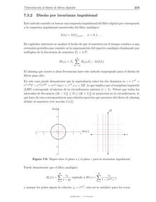 7 Introducci´n al dise˜o de ﬁltros digitales
            o         n                                                                                213

7.3.2      Dise˜ o por invarianza impulsional
               n

Este m´todo consiste en buscar una respuesta impulsional del ﬁltro digital que corresponda
       e
a la respuesta impulsional muestreada del ﬁltro anal´gico:
                                                    o

                                         h(n) = h(t)|t=nT ,       n = 0, 1, . . .


En cap´ıtulos anteriores se analiz´ el hecho de que el muestreo en el tiempo conduce a una
                                  o
extensi´n peri´dica que consiste en la superposici´n del espectro anal´gico desplazado por
       o       o                                   o                    o
m´ltiplos de la frecuencia de muestreo Fs = 1/T .
  u
                                                       ∞
                                        H(ω) = Fs            Ha (ωFs − 2πFs k)
                                                      k=−∞


El aliasing que ocurre a altas frecuencias hace este m´todo inapropiado para el dise˜o de
                                                      e                             n
ﬁltros paso alto.
En este caso puede demostrarse que la equivalencia entre los dos dominios es z = esT =
eσ+jΩ T = eσT ejΩT = rejω con r = eσT y ω = ΩT , lo que implica que el semiplano izquierdo
(LHP) corresponde al interior de la circunferencia unitaria (r < 1). N´tese que todos los
                                                                        o
                                  π                 π
intervalos de frecuencia (2k − 1) T ≤ Ω ≤ (2k + 1) T se proyectan en la circunferencia, lo
que hace de esta correspondencia una relaci´n inyectiva que proviene del efecto de aliasing
                                           o
debido al muestreo (ver secci´n 2.2.2).
                              o

                             Im{z}
                                3
                                                                                        jΩ

                                2




                                1




                                0                              Re{z}
          -3    -2      -1          0       1     2        3
                                                                                                   σ
                               -1




                               -2




                               -3


        Figura 7.8: Mapeo entre el plano s y el plano z para la invarianza impulsional.


Puede demostrarse que el ﬁltro anal´gico
                                   o
                                    M                                       M
                                            ck                                         ck
                     Ha (s) =                    equivale a H(z) =
                                    k=1
                                          s − pk                            k=1
                                                                                  1 − epk T z −1

y aunque los polos siguen la relaci´n zk = epk T , esto no se satisface para los ceros.
                                   o

                                                c 2005-2011 — P. Alvarado
 