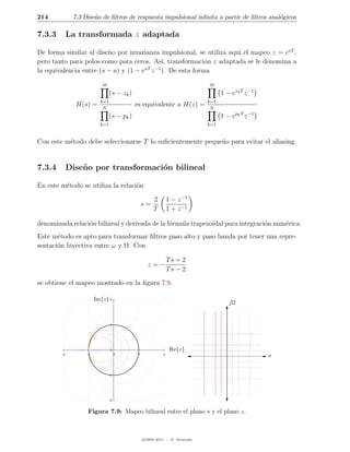 214           7.3 Dise˜o de ﬁltros de respuesta impulsional inﬁnita a partir de ﬁltros anal´gicos
                      n                                                                    o

7.3.3        La transformada z adaptada

De forma similar al dise˜o por invarianza impulsional, se utiliza aqu´ el mapeo z = esT ,
                         n                                           ı
pero tanto para polos como para ceros. As´ transformaci´n z adaptada se le denomina a
                                            ı,           o
                                      aT −1
la equivalencia entre (s − a) y (1 − e z ). De esta forma

                           M                                                 M
                                (s − zk )                                          1 − ezk T z −1
                          k=1                                                k=1
               H(s) =      N
                                            es equivalente a H(z) =           N
                               (s − pk )                                           1 − epk T z −1
                          k=1                                                k=1


Con este m´todo debe seleccionarse T lo suﬁcientemente peque˜o para evitar el aliasing.
          e                                                 n


7.3.4        Dise˜ o por transformaci´n bilineal
                 n                   o

En este m´todo se utiliza la relaci´n
         e                         o

                                                      2        1 − z −1
                                                 s=
                                                      T        1 + z −1

denominada relaci´n bilineal y derivada de la f´rmula trapezoidal para integraci´n num´rica.
                 o                             o                                o     e
Este m´todo es apto para transformar ﬁltros paso alto y paso banda por tener una repre-
       e
sentaci´n biyectiva entre ω y Ω. Con
       o

                                                               Ts + 2
                                                   z=−
                                                               Ts − 2

se obtiene el mapeo mostrado en la ﬁgura 7.9.

                        Im{z} 2
                                                                                      jΩ


                                1




                                0                               Re{z}
        -2         -1                0       1             2
                                                                                                    σ


                                -1




                                -2


                   Figura 7.9: Mapeo bilineal entre el plano s y el plano z.



                                                 c 2005-2011 — P. Alvarado
 