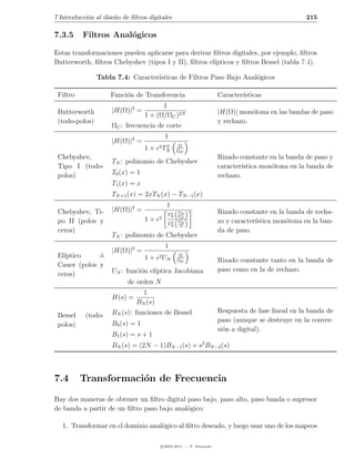 7 Introducci´n al dise˜o de ﬁltros digitales
            o         n                                                                          215

7.3.5     Filtros Anal´gicos
                      o

Estas transformaciones pueden aplicarse para derivar ﬁltros digitales, por ejemplo, ﬁltros
Butterworth, ﬁltros Chebyshev (tipos I y II), ﬁltros el´
                                                       ıpticos y ﬁltros Bessel (tabla 7.4).

                Tabla 7.4: Caracter´
                                   ısticas de Filtros Paso Bajo Anal´gicos
                                                                    o

 Filtro              Funci´n de Transferencia
                          o                                         Caracter´
                                                                            ısticas
                                        1
 Butterworth         |H(Ω)|2 =                                      |H(Ω)| mon´tona en las bandas de paso
                                                                               o
                                  1 + (Ω/ΩC )2N
 (todo-polos)                                                       y rechazo.
                     ΩC : frecuencia de corte
                                           1
                     |H(Ω)|2 =
                                       2T 2      Ω
                                  1+     N      ΩP
 Chebyshev,                                                         Rizado constante en la banda de paso y
                     TN : polinomio de Chebyshev
 Tipo I (todo-                                                      caracter´
                                                                            ıstica mon´tona en la banda de
                                                                                      o
 polos)              T0 (x) = 1                                     rechazo.
                     T1 (x) = x
                     TN +1 (x) = 2xTN (x) − TN −1 (x)
                                           1
 Chebyshev, Ti-      |H(Ω)|2 =              2   ΩS                  Rizado constante en la banda de recha-
                                           TN   ΩP
                                  1+   2
 po II (polos y                             2
                                           TN
                                                ΩS                  zo y caracter´
                                                                                 ıstica mon´tona en la ban-
                                                                                           o
                                                 Ω
 ceros)                                                             da de paso.
                     TN : polinomio de Chebyshev
                                           1
                     |H(Ω)|2 =
 El´
   ıptico     o
              ´                   1+   2U        Ω
                                         N      ΩP                  Rizado constante tanto en la banda de
 Cauer (polos y
                     UN : funci´n el´
                               o    ıptica Jacobiana                paso como en la de rechazo.
 ceros)
                           de orden N
                                1
                     H(s) =
                              BN (s)
                     BN (s): funciones de Bessel                    Respuesta de fase lineal en la banda de
 Bessel    (todo-
                                                                    paso (aunque se destruye en la conver-
 polos)              B0 (s) = 1
                                                                    si´n a digital).
                                                                      o
                     B1 (s) = s + 1
                     BN (s) = (2N − 1)BN −1 (s) + s2 BN −2 (s)



7.4       Transformaci´n de Frecuencia
                      o
Hay dos maneras de obtener un ﬁltro digital paso bajo, paso alto, paso banda o supresor
de banda a partir de un ﬁltro paso bajo anal´gico:
                                            o

   1. Transformar en el dominio anal´gico al ﬁltro deseado, y luego usar uno de los mapeos
                                    o

                                        c 2005-2011 — P. Alvarado
 