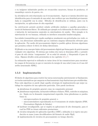 1 Introducci´n
            o                                                                              9

o en im´genes industriales pueden ser reconocidos caracteres, formas de productos, el
       a
ensamblaje correcto de partes, etc.
La identiﬁcaci´n est´ relacionada con el reconocimiento. Aqu´ no se intenta descubrir una
              o      a                                         ı
identiﬁcaci´n para el contenido de una se˜al, sino veriﬁcar que una identidad previamente
           o                              n
dada es compatible con la se˜al. M´todos de identiﬁcaci´n se utilizan, junto con la
                               n        e                     o
encriptaci´n, en aplicaciones de alta seguridad.
          o
La sintetizaci´n permite producir se˜ales artiﬁciales similares a aquellas generadas a
               o                         n
trav´s de fen´menos f´
    e        o        ısicos. Es utilizada por ejemplo en la elaboraci´n de efectos ac´sticos
                                                                      o               u
e imitaci´n de instrumentos musicales en sintetizadores de sonido. Otro ejemplo es la
          o
sintetizaci´n de voz humana, utilizada en interfaces avanzadas hombre-m´quina.
           o                                                                 a
Las se˜ales transmitidas por canales anal´gicos usualmente son perturbadas con ruido, es
       n                                 o
decir, con alteraciones indeseables que no contienen ninguna informaci´n relevante para
                                                                        o
la aplicaci´n. Por medio del procesamiento digital es posible aplicar diversos algoritmos
           o
que permiten reducir el efecto de dichas distorsiones.
El ﬁltrado es un concepto b´sico del procesamiento digital que forma parte de pr´cticamente
                           a                                                    a
cualquier otro algoritmo. El sistema que realiza esta tarea se denomina ﬁltro, y permite
el paso de solo ciertas “componentes” de su se˜al de entrada, y bloqueando el paso de
                                                n
otras. Algunos detalles ser´n presentados en los cap´
                           a                         ıtulos 4.5 y 7.
La estimaci´n espectral es utilizada en varias areas de las comunicaciones para encontrar
            o                                  ´
los rangos de frecuencias en que se concentra la energ´ de una se˜al (como en el caso del
                                                      ıa          n
arriba mencionado ADSL).


1.5.3     Implementaci´n
                      o

El dise˜o de algoritmos para resolver las tareas mencionadas anteriormente se fundamenta
       n
en teor´ matem´ticas que aseguran su funcionamiento bajo limitaciones pre-establecidas.
       ıas        a
Para cada algoritmo se puede elegir aquella estrategia de implementaci´n que mejor sa-
                                                                         o
tisfaga los requisitos de una aplicaci´n particular. Esto puede involucrar
                                      o
   • plataformas de prop´sito general, como un computador personal;
                          o
   • plataformas empotradas, incluyendo tel´fonos celulares, PDA, controles en m´quinas,
                                             e                                     a
     etc. Seg´n sea la demanda computacional requerida, ´stas plataformas se pueden
              u                                             e
     basar en
        – microprocesadores de prop´sito general, o
                                       o
        – microcontroladores especializados en el tratamiento de se˜ales digitales (PDS,
                                                                    n
          Procesadores Digitales de Se˜ales)
                                         n
   • hardware reconﬁgurable, que se emplea en aplicaciones de alto desempe˜o, para el
                                                                               n
     cual los PDS no tienen suﬁcientes prestaciones,
   • circuitos integrados de aplicaci´n espec´
                                     o       ıﬁca (ASIC), utilizados si se espera una pro-
     ducci´n en masa (como decodiﬁcadores del formato de audio Mp3)
           o
   • implementaci´n de circuitos de procesamiento en tiempo discreto.
                   o

                                     c 2005-2011 — P. Alvarado
 