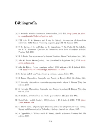 Bibliograf´
          ıa

 [1] P. Alvarado. Modelos de sistemas. Notas de clase, 2005. URL http://www.ie.itcr.
     ac.cr/palvarado/Modelos/modelos.pdf.

 [2] P.M. Aziz, H. V. Sorensen, and J. van der Spiegel. An overview of sigma-delta
     converters. IEEE Signal Processing Magazine, pages 61–84, January 1996.

 [3] C. S. Burrus, J. H. McClellan, A. V. Oppenheim, T. W. Parks, R. W. Schafer,
     and H. W. Schuessler. Ejercicios de Tratamiento de la Se˜al. Un enfoque pr´ctico.
                                                             n                 a
     Prentice Hall, 1998.

 [4] H. F. Davis. Fourier series and orthogonal functions. Dover Publications, Inc., 1963.

 [5] John W. Eaton. Octave [online]. 1998 [visitado el 28 de julio de 2011]. URL http:
     //www.octave.org.

 [6] John W. Eaton. Octave repository [online]. 1998 [visitado el 28 de julio de 2011].
     URL http://octave.sourceforge.net/afunclist.html.

 [7] S. Haykin and B. van Veen. Se˜ales y sistemas. Limusa Wiley, 2001.
                                  n

 [8] G. James. Matem´ticas Avanzadas para Ingenier´a. Prentice Hall, 2da edition, 2002.
                    a                             ı

 [9] E. Kreyszig. Matem´ticas Avanzadas para Ingenier´a, volume I. Limusa Wiley, 3ra
                       a                             ı
     edition, 2000.

[10] E. Kreyszig. Matem´ticas Avanzadas para Ingenier´a, volume II. Limusa Wiley, 3ra
                       a                             ı
     edition, 2000.

[11] D. Lindner. Introducci´n a las se˜ales y los sistemas. McGraw Hill, 2002.
                           o          n

[12] MathWorks. Matlab [online]. 1994 [visitado el 28 de julio de 2011]. URL http:
     //www.matlab.com.

[13] U. Meyer-Baese. Digital Signal Processing with Field Programmable Gate Arrays.
     Signals and Communication Technology. Springer, 3ra edici´n edition, 2007.
                                                              o

[14] A. Oppenheim, A. Willsky, and S. H. Nawab. Se˜ales y Sistemas. Prentice Hall, 2da
                                                  n
     edition, 1998.

                                           219
 
