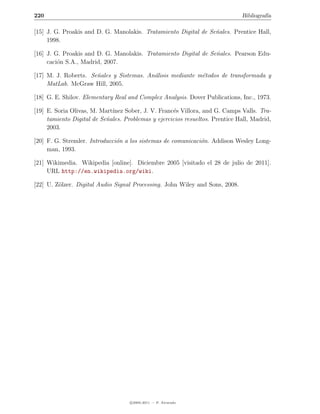 220                                                                            Bibliograf´
                                                                                         ıa

[15] J. G. Proakis and D. G. Manolakis. Tratamiento Digital de Se˜ales. Prentice Hall,
                                                                 n
     1998.

[16] J. G. Proakis and D. G. Manolakis. Tratamiento Digital de Se˜ales. Pearson Edu-
                                                                 n
     caci´n S.A., Madrid, 2007.
         o

[17] M. J. Roberts. Se˜ales y Sistemas. An´lisis mediante m´todos de transformada y
                      n                   a                e
     MatLab. McGraw Hill, 2005.

[18] G. E. Shilov. Elementary Real and Complex Analysis. Dover Publications, Inc., 1973.

[19] E. Soria Olivas, M. Mart´
                             ınez Sober, J. V. Franc´s Villora, and G. Camps Valls. Tra-
                                                    e
     tamiento Digital de Se˜ales. Problemas y ejercicios resueltos. Prentice Hall, Madrid,
                           n
     2003.

[20] F. G. Stremler. Introducci´n a los sistemas de comunicaci´n. Addison Wesley Long-
                               o                              o
     man, 1993.

[21] Wikimedia. Wikipedia [online]. Diciembre 2005 [visitado el 28 de julio de 2011].
     URL http://en.wikipedia.org/wiki.

[22] U. Z¨lzer. Digital Audio Signal Processing. John Wiley and Sons, 2008.
         o




                                    c 2005-2011 — P. Alvarado
 