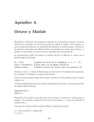 Ap´ndice A
  e

Octave y Matlab

MatLab[12] y Octave[5] son programas utilizados en procesamiento num´rico de datos,
                                                                           e
dentro de lo cual ﬁgura el ´rea de procesamiento digital de se˜ales. Este ap´ndice es
                            a                                    n              e
una brev´ısima introducci´n a la utilizaci´n del int´rprete de ambos sistemas. Muchas de
                          o               o         e
las funciones disponibles para MatLab deben ser instaladas por aparte para el Octave, y
pueden ser encontradas en la base de datos del grupo que lo desarrolla [6].
La representaci´n gr´ﬁca de se˜ales de variable discreta en MatLab se realiza con la
               o     a        n
funci´n stem. Por ejemplo:
     o

nn = 0:30;           % genere un vector de 31 elementos: 0, 1, 2 .. 30
sinus = sin(nn/2+1); % para cada x en nn genere sin(x/2+1)
stem(nn,sinus);      % muestre valores en ’sinus’ para las muestras ’nn’

El punto y coma ’;’ le indica al MatLab que no debe mostrar el resultado de la operaci´n.
                                                                                      o
Si es omitido, el resultado se mostrar´ directamente.
                                      a
Con los comandos hold y hold off se puede controlar si se debe graﬁcar sobre la misma
imagen o no.
La funci´n zeros(m,n) genera una matriz de m ﬁlas por n columnas. As´ que para generar
        o                                                           ı
un impulso puede utilizarse

imp=zeros(20,1);
imp(5)=1;

Depender´ de los ´
          a      ındices generados para esta secuencia el n´mero de muestra para el
                                                           u
impulso. Por ejemplo, con nn=-5:14 el retardo del impulso es -1 pero con nn=0:19 el
retardo ser´ 4.
            ıa
Para generar se˜ales peri´dicas puede utilizarse el siguiente concepto:
               n         o

x = [0;1;1;0;0;0] * ones(1,8);
x = x(:);

                                           221
 