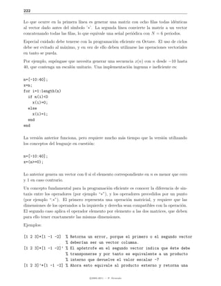 222

Lo que ocurre en la primera l´ınea es generar una matriz con ocho ﬁlas todas id´nticas
                                                                                e
al vector dado antes del s´
                          ımbolo ’∗’. La segunda l´ınea convierte la matriz a un vector
concatenando todas las ﬁlas, lo que equivale una se˜al peri´dica con N = 6 periodos.
                                                   n       o
Especial cuidado debe tenerse con la programaci´n eﬁciente en Octave. El uso de ciclos
                                                o
debe ser evitado al m´ximo, y en vez de ello deben utilizarse las operaciones vectoriales
                     a
en tanto se pueda.
Por ejemplo, sup´ngase que necesita generar una secuencia x(n) con n desde −10 hasta
                o
40, que contenga un escal´n unitario. Una implementaci´n ingenua e ineﬁciente es:
                         o                            o

n=[-10:40];
x=n;
for i=1:length(n)
  if n(i)<0
    x(i)=0;
  else
    x(i)=1;
  end
end

La versi´n anterior funciona, pero requiere mucho m´s tiempo que la versi´n utilizando
        o                                          a                     o
los conceptos del lenguaje en cuesti´n:
                                    o

n=[-10:40];
x=(n>=0);

Lo anterior genera un vector con 0 si el elemento correspondiente en n es menor que cero
y 1 en caso contrario.
Un concepto fundamental para la programaci´n eﬁciente es conocer la diferencia de sin-
                                              o
taxis entre los operadores (por ejemplo “∗”), y los operadores precedidos por un punto
(por ejemplo “.∗”). El primero representa una operaci´n matricial, y requiere que las
                                                        o
dimensiones de los operandos a la izquierda y derecha sean compatibles con la operaci´n.
                                                                                     o
El segundo caso aplica el operador elemento por elemento a las dos matrices, que deben
para ello tener exactamente las mismas dimensiones.
Ejemplos:

[1 2 3]*[1 -1 -2]  %     Retorna un error, porque el primero o el segundo vector
                   %     deber´an ser un vector columna.
                              ı
[1 2 3]*[1 -1 -2]’ %     El ap´strofe en el segundo vector indica que este debe
                              o                                       ´
                   %     transponerse y por tanto es equivalente a un producto
                   %     interno que devuelve el valor escalar -7
[1 2 3]’*[1 -1 -2] %     Ahora esto equivale al producto externo y retorna una

                                    c 2005-2011 — P. Alvarado
 