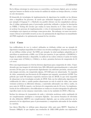 10                                                                          1.5 Aplicaciones

En la ultima estrategia la se˜al nunca es convertida a un formato digital, pero se incluye
      ´                      n
aqu´ por basarse su dise˜o en las teor´ de an´lisis de se˜ales en tiempo discreto, a tratar
    ı                   n             ıas     a          n
en este documento.
El desarrollo de tecnolog´ de implementaci´n de algoritmos ha tendido en los ultimos
                           ıas                    o                                  ´
a˜os a simpliﬁcar los procesos, de modo que utilizando lenguajes de alto nivel (como
 n
por ejemplo el lenguaje C, o MatLab) sea posible obtener con los compiladores adecua-
dos el c´digo optimizado para el procesador particular utilizado o incluso la descripci´n
        o                                                                                 o
en VHDL o Verilog del circuito que realiza la tarea descrita en C. Esto reduce costos
al acelerar los procesos de implementaci´n y evita el entrenamiento de los ingenieros en
                                            o
tecnolog´ cuya vigencia se restringe a unos pocos a˜os. Sin embargo, en casos con restric-
         ıas                                            n
ciones cr´
         ıticas es inevitable recurrir ya sea a la optimizaci´n de algoritmos en ensamblador
                                                             o
del PDS empleado o la optimizaci´n manual de los circuitos.
                                     o


1.5.4     Casos

Los codiﬁcadores de voz (o codecs) utilizados en telefon´ celular son un ejemplo de
                                                             ıa
algoritmos complejos imposibles de realizar con circuitos anal´gicos, al menos en el tama˜o
                                                              o                          n
de un tel´fono celular actual. En GSM, por ejemplo, la se˜al anal´gica adquirida por el
         e                                                  n        o
micr´fono es muestreada a 8 kHz, con 13 bits por muestra, lo que equivale a 104 000 bit/s.
     o
Seg´n la calidad deseada o disponible, la salida de los codecs reducen el ancho de banda
   u
a un rango entre 4,75 kbit/s y 13 kbit/s, es decir, permiten factores de compresi´n de 21
                                                                                   o
a 8 veces.
Otro caso impresionante es el de los diversos algoritmos para compresi´n de video. Consi-
                                                                         o
derando que una imagen de televisi´n tiene 320×200 pixels aproximadamente y cada pixel
                                    o
necesita 24 bits para ser representado digitalmente con suﬁciente precisi´n, entonces una
                                                                           o
sola imagen necesita, sin compresi´n alguna, 187,5 kB para ser almacenada. Un segundo
                                   o
de video, asumiendo una frecuencia de 30 im´genes por segundo, necesitar´ 5,6 MB. Una
                                              a                              ıa
pel´
   ıcula que tarde 90 minutos requerir´ entonces m´s de 30 GB, lo que ser´ imposible
                                        ıa            a                         ıa
de almacenar en las tecnolog´ actuales de DVD. Solo con los soﬁsticados algoritmos de
                              ıas
codiﬁcaci´n de video y sonido pueden almacenarse no solo la se˜al de video, sino varias
          o                                                        n
versiones ac´sticas en diferentes idiomas, y materiales adicionales con video y audio, en
             u
poco m´s de 4 GB de espacio, con factores de compresi´n m´s de 10 veces. La implemen-
        a                                               o     a
taci´n de los codiﬁcadores y decodiﬁcadores se realiza en circuitos integrados de aplicaci´n
    o                                                                                     o
espec´ıﬁca tanto en las c´maras comerciales, como en las unidades de DVD y Blue-ray.
                         a
Incluso los sistemas de transmisi´n de radio y televisi´n modernos est´n cambiando de
                                 o                     o              a
ser completamente anal´gicos a conceptos digitales. Los nuevos formatos de televisi´n
                         o                                                          o
de alta deﬁnici´n (HDTV) son completamente digitales, que no ser´ pr´cticos sin la
                o                                                   ıan a
presencia de los algoritmos para el procesamiento y compresi´n adecuadas de las se˜ales
                                                            o                     n
en cuesti´n.
         o
Los discos Blue-Ray se utilizan para almacenar v´ıdeo apto para HDTV. Soportan el
formato 1080p24, lo que implica una resoluci´n de 1920×1080 p´
                                            o                 ıxeles con exploraci´n
                                                                                  o

                                     c 2005-2011 — P. Alvarado
 