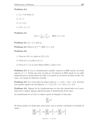 B Respuestas a Problemas                                                                 227

Problema 3.2.

  1. |z| > 1/3 menos ∞

  2. |z| > 1

  3. |z| < 1/3

  4. 1/3 < |z| < 3


Problema 3.3.
                                         1    z −2
                           X(z) =               1     ,         ROC: |z| > 1/4
                                        16 1 − 4 z −1

Problema 3.4. |α| = 2, y todo n0

Problema 3.5. Polos en 1 e±jπ/4 , ROC: |z| < 1/2.
                       2

Problema 3.6.

  1. Ceros en 1/2 e ∞, polos en 1/3 y 1/4.

  2. Ceros en 1 y 2, polos en 3 y 4.

  3. Ceros en 1 y en ∞ (este ultimo doble), y polos ±1/4.
                             ´


Problema 3.7. Si x(n) es absolutamente sumable, entonces su ROC incluye al c´          ırculo
unitario |z| = 1. Puesto que tiene un polo en 1/2 entonces la ROC puede ser un anillo
delimitado por el c´
                   ırculo interno de radio 1/2 o puede ser el exterior de dicho c´
                                                                                 ırculo. Por
tanto, x(n) puede ser bilateral o derecha.

Problema 3.8. X(z) tiene polos de primer orden en z = ±j/2, −1/2 y −3/4. As´ tiene
                                                                                ı
tres posibles regiones de convergencia: |z| < 1/2, 1/2 < |z| < 3/4 y |z| > 3/4.

Problema 3.9. Algunas de las transformaciones ya han sido demostradas en el texto.
Aqu´ solo se indican algunas sugerencias para la demostraci´n de las otras.
   ı                                                       o
La transformada de nan u(n) se realiza a partir de despejar el valor para
                                                  ∞
                                                       nαn
                                                 n=0

De forma similar a lo hecho para otras series, esta se resuelve calculando el resultado de
sumar
                           M                      M                        M
                                    n                       n          2
                               nα       − 2α           nα        +α              nαn
                         n=0                     n=0                       n=0


                                           c 2005-2011 — P. Alvarado
 
