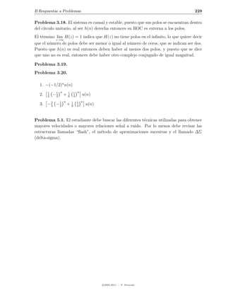 B Respuestas a Problemas                                                             229

Problema 3.18. El sistema es causal y estable, puesto que sus polos se encuentran dentro
del c´
     ırculo unitario, al ser h(n) derecha entonces su ROC es externa a los polos.
El t´rmino lim H(z) = 1 indica que H(z) no tiene polos en el inﬁnito, lo que quiere decir
    e
           z→∞
que el n´mero de polos debe ser menor o igual al n´mero de ceros, que se indican ser dos.
        u                                         u
Puesto que h(n) es real entonces deben haber al menos dos polos, y puesto que se dice
que uno no es real, entonces debe haber otro complejo conjugado de igual magnitud.

Problema 3.19.
Problema 3.20.

  1. −(−1/2)n u(n)
       1        n               1 n
  2.   3
           −1
            2
                    +   1
                        6       4
                                      u(n)
       2   1        n       1    1 n
  3. − 3 − 2            +   6    4
                                       u(n)


Problema 5.1. El estudiante debe buscar las diferentes t´cnicas utilizadas para obtener
                                                        e
mayores velocidades o mayores relaciones se˜al a ruido. Por lo menos debe revisar las
                                           n
estructuras llamadas “ﬂash”, el m´todo de aproximaciones sucesivas y el llamado ∆Σ
                                 e
(delta-sigma).




                                              c 2005-2011 — P. Alvarado
 