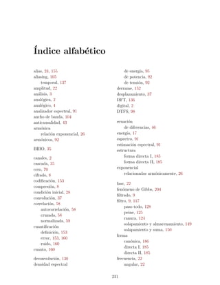 ´
Indice alfab´tico
            e

alias, 24, 155                        de energ´ 95
                                               ıa,
aliasing, 105                         de potencia, 92
     temporal, 137                    de tensi´n, 92
                                              o
amplitud, 22                      derrame, 152
an´lisis, 3
   a                              desplazamiento, 37
anal´gica, 2
     o                            DFT, 136
anal´gico, 4
     o                            digital, 2
analizador espectral, 91          DTFS, 98
ancho de banda, 104
anticausalidad, 43                ecuaci´n
                                         o
arm´nica
     o                                de diferencias, 46
     relaci´n exponencial, 26
           o                      energ´ 17
                                        ıa,
arm´nicos, 92
     o                            espectro, 91
                                  estimaci´n espectral, 91
                                            o
BIBO, 35                          estructura
canales, 2                            forma directa I, 185
cascada, 35                           forma directa II, 185
cero, 70                          exponencial
cifrado, 8                            relacionadas arm´nicamente, 26
                                                        o
codiﬁcaci´n, 153
           o
                                  fase, 22
compresi´n, 8
          o
                                  fen´meno de Gibbs, 204
                                     o
condici´n inicial, 28
        o
                                  ﬁltrado, 9
convoluci´n, 37
           o
                                  ﬁltro, 9, 117
correlaci´n, 58
          o
                                      paso todo, 128
     autocorrelaci´n, 58
                   o
                                      peine, 125
     cruzada, 58
                                      ranura, 124
     normalizada, 59
                                      solapamiento y almacenamiento, 149
cuantiﬁcaci´no
                                      solapamiento y suma, 150
     deﬁnici´n, 153
             o
                                  forma
     error, 153, 160
                                      can´nica, 186
                                          o
     ruido, 160
                                      directa I, 185
cuanto, 160
                                      directa II, 185
deconvoluci´n, 130
           o                      frecuencia, 22
densidad espectral                    angular, 22

                                231
 