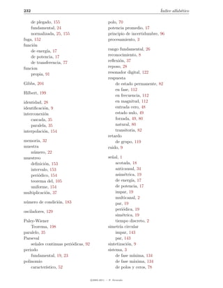 232                                                                              ´
                                                                                 Indice alfab´tico
                                                                                             e

    de plegado, 155                                 polo, 70
    fundamental, 24                                 potencia promedio, 17
    normalizada, 25, 155                            principio de incertidumbre, 96
fuga, 152                                           procesamiento, 3
funci´n
     o
    de energ´ 17
             ıa,                                    rango fundamental, 26
    de potencia, 17                                 reconocimiento, 8
    de transferencia, 77                            reﬂexi´n, 37
                                                          o
funcion                                             reposo, 28
    propia, 91                                      resonador digital, 122
                                                    respuesta
Gibbs, 204                                              de estado permanente, 82
                                                        en fase, 112
Hilbert, 199
                                                        en frecuencia, 112
identidad, 28                                           en magnitud, 112
identiﬁcaci´n, 9
           o                                            entrada cero, 48
interconexi´n
           o                                            estado nulo, 49
    cascada, 35                                         forzada, 49, 80
    paralela, 35                                        natural, 80
interpolaci´n, 154
           o                                            transitoria, 82
                                                    retardo
memoria, 32                                             de grupo, 119
muestra                                             ruido, 9
   n´mero, 22
     u
muestreo                                            se˜al, 1
                                                      n
   deﬁnici´n, 153
           o                                             acotada, 18
   intervalo, 153                                        anticausal, 34
   peri´dico, 154
        o                                                asim´trica, 19
                                                               e
   teorema del, 105                                      de energ´ 17
                                                                   ıa,
   uniforme, 154                                         de potencia, 17
multiplicaci´n, 37
            o                                            impar, 19
                                                         multicanal, 2
n´mero de condici´n, 183
 u               o                                       par, 19
                                                         peri´dica, 19
                                                              o
osciladores, 129
                                                         sim´trica, 19
                                                             e
Paley-Wiener                                             tiempo discreto, 2
    Teorema, 198                                    simetr´ circular
                                                            ıa
paralelo, 35                                             impar, 143
Parseval                                                 par, 143
    se˜ales continuas peri´dicas, 92
      n                   o                         sintetizaci´n, 9
                                                                 o
periodo                                             sistema, 3
    fundamental, 19, 23                                  de fase m´ ınima, 134
polinomio                                                de fase m´xima, 134
                                                                    a
    caracter´ıstico, 52                                  de polos y ceros, 78

                                       c 2005-2011 — P. Alvarado
 