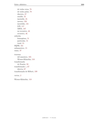 ´
Indice alfab´tico
            e                                              233

    de todos ceros, 78
    de todos polos, 78
    discreto, 27
    estable, 35
    inestable, 35
    inverso, 130
    invertible, 131
    LTI, 117
    MWA, 187
    no recursivo, 46
    recursivo, 46
soluci´n
      o
    homog´nea, 51
           e
    particular, 51
    total, 55
SQNR, 161
submuestreo, 15
suma, 37

teorema
    del muestreo, 105
    Wiener-Khinchin, 110
transformada
    de Fourier, 93
transformada z, 67
    directa, 67
transformada de Hilbert, 199

vector, 2

Wiener-Khinchin, 110




                               c 2005-2011 — P. Alvarado
 