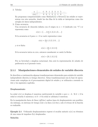 14                                                                 2.1 Se˜ales de variable discreta
                                                                         n

     2. Tabular
                               n    . . . -1 0 1 2 3 4 5 . . .
                             x(n) . . . 0 0 1 3 2 1 0 . . .
        En programas computacionales como MatLab[12] u Octave[5] las se˜ales se repre-
                                                                              n
        sentan con esta notaci´n, donde las dos ﬁlas de la tabla se interpretan como dos
                               o
        arreglos de datos independientes.
     3. Como secuencia.
        Una secuencia de duraci´n inﬁnita con el origen en n = 0 (indicado con “↑”) se
                                 o
        representa como
                                  x(n) = {. . . , 0, 0, 1, 3, 2, 1, 0, . . .}
                                                     ↑

       Si la secuencia es 0 para n < 0 se suele representar como

                                    x(n) = {0, 1, 3, 2, 1, 0, . . .}
                                                ↑

       y si es ﬁnita
                                       x(n) = {0, 1, 3, 2, 1}
                                                    ↑

       Si la secuencia inicia en cero, entonces usualmente se omite la ﬂecha:

                                       x(n) = {0, 1, 3, 2, 1}

       Por su brevedad y simpleza notacional, ´sta ser´ la representaci´n de se˜ales de
                                              e       a                o       n
       preferencia en el presente texto.


2.1.1      Manipulaciones elementales de se˜ ales de variable discreta
                                           n

Se describen a continuaci´n algunas transformaciones elementales para se˜ales de variable
                           o                                             n
independiente discreta (o tiempo discreto). Estas transformaciones son la base de opera-
ciones m´s complejas en el procesamiento digital de se˜ales y se utilizar´n a menudo en
         a                                             n                 a
´ste y los siguientes cap´
e                        ıtulos.


Desplazamiento

La se˜al x(n) se desplaza k muestras sustituyendo la variable n por n − k. Si k > 0 la
      n
se˜al se retarda k muestras y si k < 0 la se˜al se adelanta k muestras.
  n                                         n
En la manipulaci´n fuera de l´
                 o            ınea (oﬀ-line) ambos tipos de desplazamiento son posibles;
sin embargo, en sistemas de tiempo real o en l´
                                              ınea (on-line), solo el retraso de la funci´n
                                                                                         o
es realizable.


Ejemplo 2.1 Utilizando desplazamientos exprese el escal´n unitario u(n) en t´rminos
                                                       o                    e
de una suma de impulsos δ(n) desplazados.
Soluci´n:
      o

                                      c 2005-2011 — P. Alvarado
 