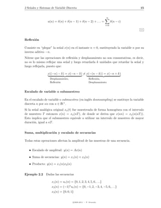 2 Se˜ales y Sistemas de Variable Discreta
    n                                                                                  15


                                                                      ∞
                  u(n) = δ(n) + δ(n − 1) + δ(n − 2) + . . . =               δ(n − i)
                                                                      i=0

                                                                                       2.1




Reﬂexi´n
      o

Consiste en “plegar” la se˜al x(n) en el instante n = 0, sustituyendo la variable n por su
                          n
inverso aditivo −n.
N´tese que las operaciones de reﬂexi´n y desplazamiento no son conmutativas, es decir,
  o                                 o
no es lo mismo reﬂejar una se˜al y luego retardarla k unidades que retardar la se˜al y
                              n                                                  n
luego reﬂejarla, puesto que:

                  x((−n) − k) = x(−n − k) = x(−(n − k)) = x(−n + k)
                    Desplazamiento,                      Reﬂexi´n,
                                                               o
                    Reﬂexi´n
                          o                              Desplazamiento


Escalado de variable o submuestreo

En el escalado de variable o submuestreo (en ingl´s downsampling) se sustituye la variable
                                                 e
                              +
discreta n por κn con κ ∈ IN .
Si la se˜al anal´gica original xa (t) fue muestreada de forma homog´nea con el intervalo
        n       o                                                  e
de muestreo T entonces x(n) = xa (nT ), de donde se deriva que x(κn) = xa (n(κT )).
Esto implica que el submuestreo equivale a utilizar un intervalo de muestreo de mayor
duraci´n, igual a κT .
       o


Suma, multiplicaci´n y escalado de secuencias
                  o

Todas estas operaciones afectan la amplitud de las muestras de una secuencia.


   • Escalado de amplitud: y(n) = Ax(n)

   • Suma de secuencias: y(n) = x1 (n) + x2 (n)

   • Producto: y(n) = x1 (n)x2 (n)


Ejemplo 2.2 Dadas las secuencias

                     x1 (n) = ur (n) = {0, 1, 2, 3, 4, 5, 6, . . .}
                     x2 (n) = (−1)n ur (n) = {0, −1, 2, −3, 4, −5, 6, . . .}
                     x3 (n) = {0, 0, 1}


                                        c 2005-2011 — P. Alvarado
 