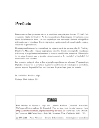 Prefacio

Estas notas de clase pretenden ofrecer al estudiante una gu´ para el curso “EL-5805 Pro-
                                                             ıa
cesamiento Digital de Se˜ales”. No deben considerarse bajo ninguna circunstancia como
                          n
fuente de informaci´n unica. En cada cap´
                     o ´                    ıtulo se hace referencia a fuentes bibliogr´ﬁcas
                                                                                       a
adicionales que el estudiante debe revisar por su cuenta, con ejercicios adicionales y mayor
detalle en su presentaci´n.
                        o
El concepto del curso se ha orientado en las sugerencias de los autores John G. Proakis y
Dimitris G. Manolakis [15] para un programa semestral de curso de pregrado, con algunas
adiciones y principalmente res´menes de la materia considerados necesarios. M´s detalles
                              u                                                 a
de los temas tratados aqu´ se podr´n entonces encontrar del cap´
                          ı        a                              ıtulo 1 al cap´
                                                                                ıtulo 8 del
mencionado libro de texto.
Las presentes notas de clase se han adaptado espec´  ıﬁcamente al curso “Procesamiento
Digital de Se˜ales” de la Escuela de Ingenier´ Electr´nica del Tecnol´gico de Costa Rica,
             n                               ıa      o               o
pero se ponen a disposici´n libre para que sean de provecho a quien las necesite.
                          o



Dr. Jos´ Pablo Alvarado Moya
       e
Cartago, 28 de julio de 2011




 Este trabajo se encuentra bajo una Licencia Creative Commons Atribuci´n-        o
 NoComercial-LicenciarIgual 3.0 Unported. Para ver una copia de esta Licencia, visite
 http://creativecommons.org/licenses/by-nc-sa/3.0/ o env´ una carta a Creati-
                                                               ıe
 ve Commons, 444 Castro Street, Suite 900, Mountain View, California, 94041, USA.

  c 2005-2011     Pablo Alvarado     Escuela de Electr´nica
                                                      o         Tecnol´gico de Costa Rica
                                                                      o
 