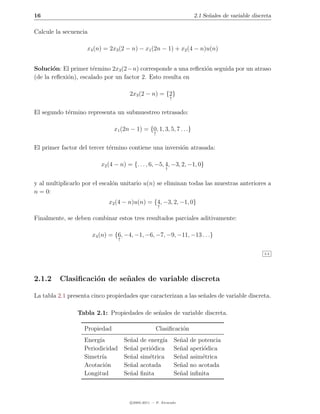 16                                                                         2.1 Se˜ales de variable discreta
                                                                                 n

Calcule la secuencia

                    x4 (n) = 2x3 (2 − n) − x1 (2n − 1) + x2 (4 − n)u(n)


Soluci´n: El primer t´rmino 2x3 (2−n) corresponde a una reﬂexi´n seguida por un atraso
       o               e                                      o
(de la reﬂexi´n), escalado por un factor 2. Esto resulta en
             o

                                      2x3 (2 − n) = {2}
                                                              ↑


El segundo t´rmino representa un submuestreo retrasado:
            e

                               x1 (2n − 1) = {0, 1, 3, 5, 7 . . .}
                                                  ↑


El primer factor del tercer t´rmino contiene una inversi´n atrasada:
                             e                          o

                          x2 (4 − n) = {. . . , 6, −5, 4, −3, 2, −1, 0}
                                                          ↑


y al multiplicarlo por el escal´n unitario u(n) se eliminan todas las muestras anteriores a
                               o
n = 0:
                             x2 (4 − n)u(n) = {4, −3, 2, −1, 0}
                                                      ↑

Finalmente, se deben combinar estos tres resultados parciales aditivamente:

                       x4 (n) = {6, −4, −1, −6, −7, −9, −11, −13 . . .}
                                 ↑


                                                                                                        2.2




2.1.2     Clasiﬁcaci´n de se˜ ales de variable discreta
                    o       n

La tabla 2.1 presenta cinco propiedades que caracterizan a las se˜ales de variable discreta.
                                                                 n

                Tabla 2.1: Propiedades de se˜ales de variable discreta.
                                            n

                   Propiedad                       Clasiﬁcaci´n
                                                             o
                   Energ´
                        ıa      Se˜al de energ´
                                  n           ıa                  Se˜al
                                                                    n     de potencia
                   Periodicidad Se˜al peri´dica
                                  n       o                       Se˜al
                                                                    n     aperi´dica
                                                                               o
                   Simetr´
                         ıa     Se˜al sim´trica
                                  n      e                        Se˜al
                                                                    n     asim´trica
                                                                              e
                   Acotaci´n
                           o    Se˜al acotada
                                  n                               Se˜al
                                                                    n     no acotada
                   Longitud     Se˜al ﬁnita
                                  n                               Se˜al
                                                                    n     inﬁnita



                                      c 2005-2011 — P. Alvarado
 