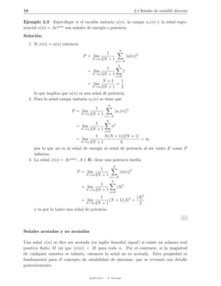 18                                                                     2.1 Se˜ales de variable discreta
                                                                             n

Ejemplo 2.3 Especiﬁque si el escal´n unitario u(n), la rampa ur (n) y la se˜al expo-
                                        o                                  n
                  jω0 n
nencial x(n) = Ae       son se˜ales de energ´ o potencia.
                              n             ıa
Soluci´n:
      o
     1. Si x(n) = u(n) entonces
                                                              N
                                             1
                                   P = lim             |u(n)|2
                                      N →∞ 2N + 1
                                                  n=−N
                                                             N
                                             1
                                     = lim                         1
                                      N →∞ 2N + 1
                                                             n=0
                                            N +1     1
                                     = lim         =
                                       N →∞ 2N + 1   2
        lo que implica que u(n) es una se˜al de potencia.
                                          n
     2. Para la se˜al rampa unitaria ur (n) se tiene que
                  n
                                                    N
                                      1
                            P = lim             |ur (n)|2
                               N →∞ 2N + 1
                                           n=−N
                                                  N
                                      1
                              = lim                     n2
                               N →∞ 2N + 1
                                                 n=0
                                           1 N (N + 1)(2N + 1)
                              = lim                               =∞
                                  N →∞ 2N   +1          6
        por lo que no es ni se˜al de energ´ ni se˜al de potencia al ser tanto E como P
                               n             ıa     n
        inﬁnitas.
     3. La se˜al x(n) = Aejω0 n , A ∈ IR, tiene una potencia media
             n
                                                        N
                                           1
                              P = lim                |u(n)|2
                                    N →∞ 2N + 1
                                                n=−N
                                                        N
                                          1
                                  = lim                      |A|2
                                   N →∞ 2N + 1
                                                      n=0
                                           1                  |A|2
                                  = lim         (N + 1)|A|2 =
                                   N →∞ 2N + 1                 2
       y es por lo tanto una se˜al de potencia.
                               n
                                                                                                    2.3




Se˜ ales acotadas y no acotadas
  n

Una se˜al x(n) se dice ser acotada (en ingl´s bounded signal ) si existe un n´mero real
       n                                   e                                 u
positivo ﬁnito M tal que |x(n)| < M para todo n. Por el contrario, si la magnitud
de cualquier muestra es inﬁnita, entonces la se˜al no es acotada. Esta propiedad es
                                                n
fundamental para el concepto de estabilidad de sistemas, que se revisar´ con detalle
                                                                           a
posteriormente.

                                      c 2005-2011 — P. Alvarado
 