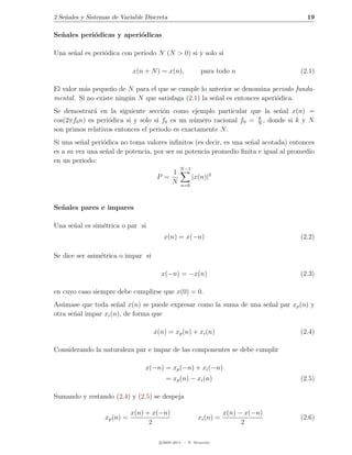 2 Se˜ales y Sistemas de Variable Discreta
    n                                                                                 19

Se˜ ales peri´dicas y aperi´dicas
  n          o             o

Una se˜al es peri´dica con periodo N (N > 0) si y solo si
      n          o

                             x(n + N ) = x(n),            para todo n               (2.1)

El valor m´s peque˜o de N para el que se cumple lo anterior se denomina periodo funda-
           a        n
mental . Si no existe ning´n N que satisfaga (2.1) la se˜al es entonces aperi´dica.
                          u                             n                    o
Se demostrar´ en la siguiente secci´n como ejemplo particular que la se˜al x(n) =
              a                       o                                    n
                                                                    k
cos(2πf0 n) es peri´dica si y solo si f0 es un n´mero racional f0 = N , donde si k y N
                   o                            u
son primos relativos entonces el periodo es exactamente N .
Si una se˜al peri´dica no toma valores inﬁnitos (es decir, es una se˜al acotada) entonces
          n      o                                                  n
es a su vez una se˜al de potencia, por ser su potencia promedio ﬁnita e igual al promedio
                  n
en un periodo:
                                                N −1
                                            1
                                     P =               |x(n)|2
                                            N   n=0



Se˜ ales pares e impares
  n

Una se˜al es sim´trica o par si
      n         e
                                        x(n) = x(−n)                                (2.2)

Se dice ser asim´trica o impar si
                e

                                      x(−n) = −x(n)                                 (2.3)

en cuyo caso siempre debe cumplirse que x(0) = 0.
As´mase que toda se˜al x(n) se puede expresar como la suma de una se˜al par xp (n) y
   u                  n                                             n
otra se˜al impar xi (n), de forma que
       n

                                    x(n) = xp (n) + xi (n)                          (2.4)

Considerando la naturaleza par e impar de las componentes se debe cumplir

                                 x(−n) = xp (−n) + xi (−n)
                                         = xp (n) − xi (n)                          (2.5)

Sumando y restando (2.4) y (2.5) se despeja

                             x(n) + x(−n)                           x(n) − x(−n)
                  xp (n) =                               xi (n) =                   (2.6)
                                   2                                      2

                                      c 2005-2011 — P. Alvarado
 