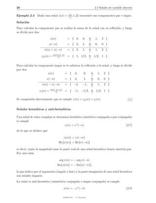 20                                                                            2.1 Se˜ales de variable discreta
                                                                                    n

Ejemplo 2.4 Dada una se˜al x(n) = {0, 1, 2} encuentre sus componentes par e impar.
                       n
                                                ↑

Soluci´n:
      o
Para calcular la componente par se realiza la suma de la se˜al con su reﬂexi´n, y luego
                                                           n                o
se divide por dos:

                            x(n)             = { 0,           0,     0,       1,     2 }
                                                                     ↑
                          x(−n)              = { 2,           1,     0,       0,     0 }
                                                                     ↑
                     x(n) + x(−n)            = { 2,           1,     0,       1,     2 }
                                                                     ↑
                              x(n)+x(−n)
                   xp (n) =        2
                                             = { 1, 1/2, 0, 1/2, 1 }
                                                                     ↑


Para calcular la componente impar se le substrae la reﬂexi´n a la se˜al, y luego se divide
                                                          o         n
por dos:
                       x(n)        = { 0,          0,    0, 1, 2 }
                                                                          ↑
                       x(−n)               = {       2,        1,        0,     0,    0 }
                                                                          ↑
                   x(n) − x(−n)            = { −2,            −1,        0,     1,    2 }
                                                                          ↑
                            x(n)−x(−n)
                 xi (n) =        2
                                           = { −1, −1/2, 0, 1/2, 1 }
                                                                          ↑


Se comprueba directamente que se cumple x(n) = xp (n) + xi (n).                                            2.4




Se˜ ales herm´
  n          ıticas y anti-herm´
                               ıticas

Una se˜al de valor complejo se denomina herm´
      n                                     ıtica (sim´trica conjugada o par conjugada)
                                                      e
si cumple
                                    x(n) = x∗ (−n)                                 (2.7)
de lo que se deduce que

                                         |x(n)| = |x(−n)|
                                   Re{x(n)} = Re{x(−n)}

es decir, tanto la magnitud como la parte real de una se˜al herm´
                                                        n       ıtica tienen simetr´ par.
                                                                                   ıa
Por otro lado

                                    arg x(n) = − arg x(−n)
                                   Im{x(n)} = − Im{x(−n)}

lo que indica que el argumento (´ngulo o fase) y la parte imaginaria de una se˜al herm´
                                a                                             n       ıtica
son se˜ales impares.
      n
La se˜al es anti-herm´
     n               ıtica (asim´trica conjugada o impar conjugada) si cumple
                                e

                                         x(n) = −x∗ (−n)                                                (2.8)

                                         c 2005-2011 — P. Alvarado
 