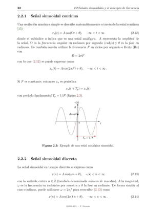 22                                         2.2 Se˜ales sinusoidales y el concepto de frecuencia
                                                 n

2.2.1    Se˜ al sinusoidal continua
           n

Una oscilaci´n arm´nica simple se describe matem´ticamente a trav´s de la se˜al continua
            o     o                              a               e          n
[15]:
                         xa (t) = A cos(Ωt + θ), −∞ < t < ∞                       (2.12)
donde el sub´ındice a indica que es una se˜al anal´gica. A representa la amplitud de
                                           n       o
la se˜al, Ω es la frecuencia angular en radianes por segundo (rad/s) y θ es la fase en
     n
radianes. Es tambi´n com´n utilizar la frecuencia F en ciclos por segundo o Hertz (Hz)
                    e      u
con
                                       Ω = 2πF
con lo que (2.12) se puede expresar como

                       xa (t) = A cos(2πF t + θ),        −∞ < t < ∞ .



Si F es constante, entonces xa es peri´dica
                                      o

                                   xa (t + Tp ) = xa (t)

con per´
       ıodo fundamental Tp = 1/F (ﬁgura 2.3).

                                            x(t)
                                           A

                                      A cos θ


                                                0               t




                                                    Tp = 1/F

                  Figura 2.3: Ejemplo de una se˜al anal´gica sinusoidal.
                                               n       o



2.2.2    Se˜ al sinusoidal discreta
           n

La se˜al sinusoidal en tiempo discreto se expresa como
     n

                         x(n) = A cos(ωn + θ),         −∞ < n < ∞                       (2.13)

con la variable entera n ∈ Z (tambi´n denominada n´mero de muestra), A la magnitud,
                                    e                u
ω es la frecuencia en radiantes por muestra y θ la fase en radianes. De forma similar al
caso continuo, puede utilizarse ω = 2πf para reescribir (2.13) como

                      x(n) = A cos(2π f n + θ),          −∞ < n < ∞ .                   (2.14)

                                    c 2005-2011 — P. Alvarado
 