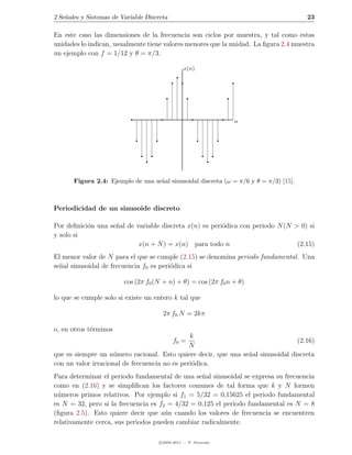 2 Se˜ales y Sistemas de Variable Discreta
    n                                                                                   23

En este caso las dimensiones de la frecuencia son ciclos por muestra, y tal como estas
unidades lo indican, usualmente tiene valores menores que la unidad. La ﬁgura 2.4 muestra
un ejemplo con f = 1/12 y θ = π/3.

                                                 x(n)




                                                                  n




       Figura 2.4: Ejemplo de una se˜al sinusoidal discreta (ω = π/6 y θ = π/3) [15].
                                    n



Periodicidad de un sinusoide discreto

Por deﬁnici´n una se˜al de variable discreta x(n) es peri´dica con periodo N (N > 0) si
           o        n                                    o
y solo si
                            x(n + N ) = x(n) para todo n                         (2.15)
El menor valor de N para el que se cumple (2.15) se denomina periodo fundamental . Una
se˜al sinusoidal de frecuencia f0 es peri´dica si
  n                                      o

                         cos (2π f0 (N + n) + θ) = cos (2π f0 n + θ)

lo que se cumple solo si existe un entero k tal que

                                       2π f0 N = 2kπ

o, en otros t´rminos
             e
                                               k
                                            f0 =                                 (2.16)
                                               N
que es siempre un n´mero racional. Esto quiere decir, que una se˜al sinusoidal discreta
                     u                                          n
con un valor irracional de frecuencia no es peri´dica.
                                                o
Para determinar el periodo fundamental de una se˜al sinusoidal se expresa su frecuencia
                                                 n
como en (2.16) y se simpliﬁcan los factores comunes de tal forma que k y N formen
n´meros primos relativos. Por ejemplo si f1 = 5/32 = 0,15625 el periodo fundamental
 u
es N = 32, pero si la frecuencia es f2 = 4/32 = 0,125 el periodo fundamental es N = 8
(ﬁgura 2.5). Esto quiere decir que a´n cuando los valores de frecuencia se encuentren
                                      u
relativamente cerca, sus periodos pueden cambiar radicalmente.

                                      c 2005-2011 — P. Alvarado
 