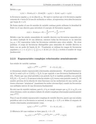 26                                               2.2 Se˜ales sinusoidales y el concepto de frecuencia
                                                       n

Debido a que
             x1 (n) = A cos(ω1 n) = A cos((2π − ω0 )n) = A cos(−ω0 n) = x0 (n)
la frecuencia angular ω1 es un alias de ω0 . De aqu´ se concluye que si la frecuencia angular
                                                   ı
aumenta de π hacia 2π la tasa de oscilaci´n se reduce, al representar estos alias frecuencias
                                          o
que bajan de π a 0.
De forma similar al caso de senoides de variable continua puede utilizarse la identidad de
Euler en el caso discreto para introducir el concepto de frecuencia negativa:
                                                      A j(ωn+θ) A −j(ωn+θ)
                     x(n) = A cos(ωn + θ) =             e      + e
                                                      2         2
Debido a que las se˜ales sinusoidales de variable discreta con frecuencias separadas por
                     n
un entero m´ltiplo de 2π son id´nticas, entonces todas las frecuencias en un intervalo
              u                     e
[ω0 , ω0 + 2π] representan todas las frecuencias existentes para estas se˜ales. En otras
                                                                               n
palabras, el rango de frecuencias distinguibles para sinusoides de variable discreta es
ﬁnito con un ancho de banda de 2π. Usualmente se utilizan los rangos de frecuencias
                              1
angulares ω ∈ [−π, π] (f ∈ [− 2 , 1 ]) o ω ∈ [0, 2π] (f ∈ [0, 1]) y reciben el nombre de rango
                                  2
fundamental .


2.2.3     Exponenciales complejos relacionados arm´nicamente
                                                  o

Las se˜ales de variable continua
      n
                       sk (t) = ejkΩ0 t = ej2πkF0 t         k = 0, ±1, ±2, . . .
se denominan se˜ales exponenciales relacionadas arm´nicamente. El periodo fundamen-
                 n                                       o
tal de la se˜al sk (t) es 1/(kF0 ) = Tp /k, lo que equivale a una frecuencia fundamental de
            n
kF0 . Puesto que una se˜al peri´dica con periodo Tp /k es tambi´n peri´dica con periodo
                           n       o                                e      o
k(Tp /k) = Tp con k ∈ Z entonces todas las se˜ales sk (t) tienen como periodo com´n Tp . El
                                                n                                 u
nombre proviene de la relaci´n de estas funciones con las oscilaciones de una cuerda, que
                              o
tienen relaciones “arm´nicas” (mantienen los nodos externos ﬁjos) cuando las frecuencias
                         o
son m´ltiplos enteros de una frecuencia fundamental.
      u
En este caso de variable continua, para k1 = k2 se cumple siempre que sk1 (t) = sk2 (t), o en
otros t´rminos, existe un n´mero inﬁnito de se˜ales complejas relacionadas arm´nicamente
       e                   u                  n                                o
      j2πF0 t
con e         .
Para el caso de se˜ales exponenciales complejas de variable discreta, puesto que son se˜ales
                  n                                                                    n
peri´dicas solo si su frecuencia es racional, se escoge f0 = 1/N y se deﬁne el conjunto de
    o
se˜ales relacionadas arm´nicamente como
  n                       o
                      sk (n) = ejkω0 n = ej2πkf0 n          k = 0, ±1, ±2, . . .              (2.17)

A diferencia del caso continuo se tiene para k1 = k + N
                                     (k+N )           kn               kn
                   sk+N (n) = ej2π     N
                                            n
                                                = ej2π N ej2πn = ej2π N = sk (n)

                                        c 2005-2011 — P. Alvarado
 