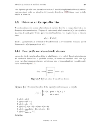 2 Se˜ales y Sistemas de Variable Discreta
    n                                                                                   27

Esto signiﬁca que en el caso discreto solo existen N se˜ales complejas relacionadas arm´ni-
                                                       n                               o
camente, donde todos los miembros del conjunto descrito en (2.17) tienen como periodo
com´n N muestras.
    u



2.3      Sistemas en tiempo discreto

A los dispositivos que operan sobre se˜ales de variable discreta (o tiempo discreto) se les
                                       n
denomina sistemas discretos. En general, reciben una se˜al de entrada x(n) para producir
                                                         n
una se˜al de salida y(n). Se dice que el sistema transforma x(n) en y(n), lo que se expresa
      n
como
                                      y(n) = T [x(n)]
donde T [·] representa al operador de transformaci´n o procesamiento realizado por el
                                                  o
sistema sobre x(n) para producir y(n).


2.3.1     Descripci´n entrada-salida de sistemas
                   o

La descripci´n de entrada-salida deﬁne la relaci´n entre x(n) y y(n). La estructura interna
            o                                   o
del sistema es desconocida o ignorada, es decir, el sistema se considera como una caja
negra cuyo funcionamiento interno no interesa, sino el comportamiento espec´     ıﬁco ante
cierta entrada (ﬁgura 2.7).


                                             Sistema
                            x(n)                                  y(n)
                                             Discreto



                     Figura 2.7: Entrada-salida de un sistema discreto



Ejemplo 2.5 Determine la salida de los siguientes sistemas para la entrada

                                     3 − |n| para − 2 ≤ n ≤ 2
                           x(n) =
                                     0            en el resto

  1.   y(n) = x(n)
  2.   y(n) = x(n − 2)
  3.   y(n) = x(n + 1)
  4.   y(n) = 1 [x(n + 1) + x(n) + x(n − 1)]
              3
  5.   y(n) = max {x(n + 1), x(n), x(n − 1)}
  6.   y(n) = n  k=−∞ x(k)

Soluci´n:
      o

                                      c 2005-2011 — P. Alvarado
 