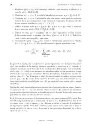 28                                                                   2.3 Sistemas en tiempo discreto

     1. Al sistema y(n) = x(n) se le denomina identidad , pues su salida es id´ntica a la
                                                                              e
        entrada: y(n) = {1, 2, 3, 2, 1}
                                ↑
     2. El sistema y(n) = x(n − 2) retarda la entrada dos muestras: y(n) = {1, 2, 3, 2, 1}.
                                                                                      ↑
     3. El sistema y(n) = x(n + 1) adelanta la se˜al una unidad y solo puede ser realizado
                                                  n
        fuera de l´
                  ınea, por ser imposible en un sistema de tiempo real determinar el valor
        de una muestra en el futuro: y(n) = {1, 2, 3, 2, 1}.
                                                              ↑
     4. El ﬁltro de media mobil y(n) = 1 [x(n + 1) + x(n) + x(n − 1)] calcula el promedio
                                         3
        de tres muestras: y(n) = {1/3, 1, 2, 7/3, 2, 1, 1/3}.
                                                  ↑
     5. El ﬁltro de rango y(n) = max {x(n + 1), x(n), x(n − 1)} entrega el valor m´ximo  a
        de la muestra actual, la anterior y la futura: y(n) = {1, 2, 3, 3, 3, 2, 1}. Este ﬁltro
                                                                              ↑
        puede considerarse como ﬁltro paso bajos.
     6. El acumulador y(n) = n          k=−∞ x(k) realiza la “integraci´n” discreta de la entrada:
                                                                       o
        y(n) = {1, 3, 6, 8, 9, 9, . . .}. N´te que el acumulador puede reescribirse como
                                           o
                      ↑


                                n              n−1
                      y(n) =          x(k) =          x(k) + x(n) = y(n − 1) + x(n)
                               k=−∞            k=−∞

                                                 y(n−1)


                                                                                                 2.5


En general, la salida y(n) en el instante n puede depender no solo de la muestra actual
x(n), sino tambi´n de la se˜al en instantes anteriores y posteriores a n. Adem´s, la
                  e           n                                                      a
salida de un sistema puede depender de un estado interno. Por ejemplo, en el acumulador
y(n) = y(n − 1) + x(n) si una secuencia de entrada se aplica en dos instantes de tiempo
distintos, las dos reacciones del sistema diﬁeren, dependiendo de la historia anterior del
sistema “y(n−1)”. Para determinar la salida del acumulador en un instante n0 es necesario
conocer y(n0 − 1). El c´lculo de la secuencia de salida y(n) para todo instante n > n0
                          a
tiene como condici´n inicial al valor y(n0 − 1), que en cierta forma resume todo el pasado
                    o
del sistema.
Si todas las condici´nes iniciales son cero se dice que el sistema estaba en reposo. Siempre
                    o
se asume que en n = −∞ todo sistema estuvo en reposo. La salida de un sistema en
reposo puede expresarse entonces utilizando unicamente la se˜al de entrada, puesto que
                                                ´                 n
por deﬁnici´n todas las salidas anteriores son cero.
            o
En la literatura se encuentra el t´rmino condiciones de reposo iniciales (IRC, Initial Rest
                                  e
Conditions) para indicar que se asume y(n) = 0 para n < n0 donde la entrada deja de ser
cero justo en n0 y x(n) = 0 para n < n0 . Adem´s, se utiliza el concepto de condiciones
                                                 a
de reposo ﬁnales (FRC, Final Rest Conditions) para indicar el caso contrario, es decir, se
asume que y(n) = 0 para n > n0 , y la entrada se hace cero justo despu´s de n0 , es decir,
                                                                         e
x(n) = 0 para n > n0 .




                                         c 2005-2011 — P. Alvarado
 