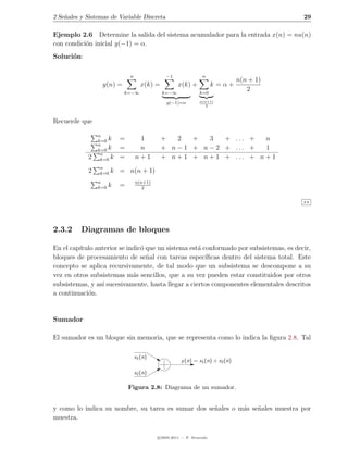 2 Se˜ales y Sistemas de Variable Discreta
    n                                                                                      29

Ejemplo 2.6 Determine la salida del sistema acumulador para la entrada x(n) = nu(n)
con condici´n inicial y(−1) = α.
           o
Soluci´n:
      o

                              n                −1                n
                                                                                n(n + 1)
                  y(n) =             x(k) =          x(k) +            k =α+
                           k=−∞               k=−∞              k=0
                                                                                   2
                                               y(−1)=α          n(n+1)
                                                                   2



Recuerde que

                n
                k=0 k     =        1          +   2   +   3   + ... +   n
                n
                k=0 k     =        n          + n − 1 + n − 2 + ... +   1
                 n
            2    k=0 k    =       n+1         + n + 1 + n + 1 + ... + n + 1
                 n
            2    k=0   k = n(n + 1)
                n                 n(n+1)
                k=0   k   =          2


                                                                                           2.6




2.3.2     Diagramas de bloques

En el cap´
         ıtulo anterior se indic´ que un sistema est´ conformado por subsistemas, es decir,
                                o                   a
bloques de procesamiento de se˜al con tareas espec´
                                  n                    ıﬁcas dentro del sistema total. Este
concepto se aplica recursivamente, de tal modo que un subsistema se descompone a su
vez en otros subsistemas m´s sencillos, que a su vez pueden estar constituidos por otros
                             a
subsistemas, y as´ sucesivamente, hasta llegar a ciertos componentes elementales descritos
                 ı
a continuaci´n.
            o


Sumador

El sumador es un bloque sin memoria, que se representa como lo indica la ﬁgura 2.8. Tal

                                  x1 (n)
                                                      y (n) = x1 (n) + x2 (n)

                                  x2 (n)

                              Figura 2.8: Diagrama de un sumador.


y como lo indica su nombre, su tarea es sumar dos se˜ales o m´s se˜ales muestra por
                                                    n        a    n
muestra.

                                           c 2005-2011 — P. Alvarado
 