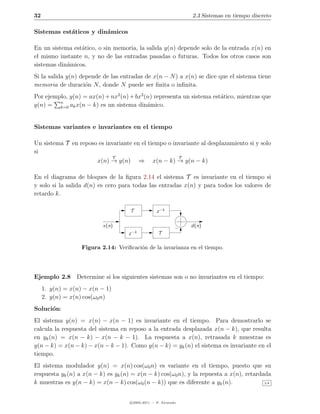 32                                                               2.3 Sistemas en tiempo discreto

Sistemas est´ticos y din´micos
            a           a

En un sistema est´tico, o sin memoria, la salida y(n) depende solo de la entrada x(n) en
                 a
el mismo instante n, y no de las entradas pasadas o futuras. Todos los otros casos son
sistemas din´micos.
            a
Si la salida y(n) depende de las entradas de x(n − N ) a x(n) se dice que el sistema tiene
memoria de duraci´n N , donde N puede ser ﬁnita o inﬁnita.
                    o
Por ejemplo, y(n) = ax(n) + nx2 (n) + bx3 (n) representa un sistema est´tico, mientras que
                                                                       a
         n
y(n) = k=0 ak x(n − k) es un sistema din´mico.
                                           a


Sistemas variantes e invariantes en el tiempo

Un sistema T en reposo es invariante en el tiempo o invariante al desplazamiento si y solo
si
                             T                        T
                      x(n) → y(n) ⇒ x(n − k) → y(n − k)

En el diagrama de bloques de la ﬁgura 2.14 el sistema T es invariante en el tiempo si
y solo si la salida d(n) es cero para todas las entradas x(n) y para todos los valores de
retardo k.

                                     T             z −k

                           x(n)                                  d(n)
                                         −k         T
                                     z

                   Figura 2.14: Veriﬁcaci´n de la invarianza en el tiempo.
                                         o




Ejemplo 2.8 Determine si los siguientes sistemas son o no invariantes en el tiempo:
     1. y(n) = x(n) − x(n − 1)
     2. y(n) = x(n) cos(ω0 n)
Soluci´n:
      o
El sistema y(n) = x(n) − x(n − 1) es invariante en el tiempo. Para demostrarlo se
calcula la respuesta del sistema en reposo a la entrada desplazada x(n − k), que resulta
en yk (n) = x(n − k) − x(n − k − 1). La respuesta a x(n), retrasada k muestras es
y(n − k) = x(n − k) − x(n − k − 1). Como y(n − k) = yk (n) el sistema es invariante en el
tiempo.
El sistema modulador y(n) = x(n) cos(ω0 n) es variante en el tiempo, puesto que su
respuesta yk (n) a x(n − k) es yk (n) = x(n − k) cos(ω0 n), y la repuesta a x(n), retardada
k muestras es y(n − k) = x(n − k) cos(ω0 (n − k)) que es diferente a yk (n).             2.8




                                     c 2005-2011 — P. Alvarado
 