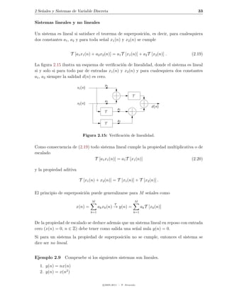 2 Se˜ales y Sistemas de Variable Discreta
    n                                                                                      33

Sistemas lineales y no lineales

Un sistema es lineal si satisface el teorema de superposici´n, es decir, para cualesquiera
                                                             o
dos constantes a1 , a2 y para toda se˜al x1 (n) y x2 (n) se cumple
                                      n


                    T [a1 x1 (n) + a2 x2 (n)] = a1 T [x1 (n)] + a2 T [x2 (n)] .         (2.19)

La ﬁgura 2.15 ilustra un esquema de veriﬁcaci´n de linealidad, donde el sistema es lineal
                                               o
si y solo si para todo par de entradas x1 (n) y x2 (n) y para cualesquiera dos constantes
a1 , a2 siempre la salidad d(n) es cero.
                                           a1
                         x1 (n)

                                                                T
                                           a2
                         x2 (n)
                                                                              d(n)
                                                      a1
                                           T

                                                      a2
                                           T


                             Figura 2.15: Veriﬁcaci´n de linealidad.
                                                   o

Como consecuencia de (2.19) todo sistema lineal cumple la propiedad multiplicativa o de
escalado
                              T [a1 x1 (n)] = a1 T [x1 (n)]                      (2.20)

y la propiedad aditiva

                          T [x1 (n) + x2 (n)] = T [x1 (n)] + T [x2 (n)] .

El principio de superposici´n puede generalizarse para M se˜ales como
                           o                               n
                                  M                                 M
                                                  T
                       x(n) =           ak xk (n) → y(n) =              ak T [xk (n)]
                                  k=1                            k=1


De la propiedad de escalado se deduce adem´s que un sistema lineal en reposo con entrada
                                          a
cero (x(n) = 0, n ∈ Z) debe tener como salida una se˜al nula y(n) = 0.
                                                    n
Si para un sistema la propiedad de superposici´n no se cumple, entonces el sistema se
                                              o
dice ser no lineal.


Ejemplo 2.9 Compruebe si los siguientes sistemas son lineales.
  1. y(n) = nx(n)
  2. y(n) = x(n2 )

                                          c 2005-2011 — P. Alvarado
 